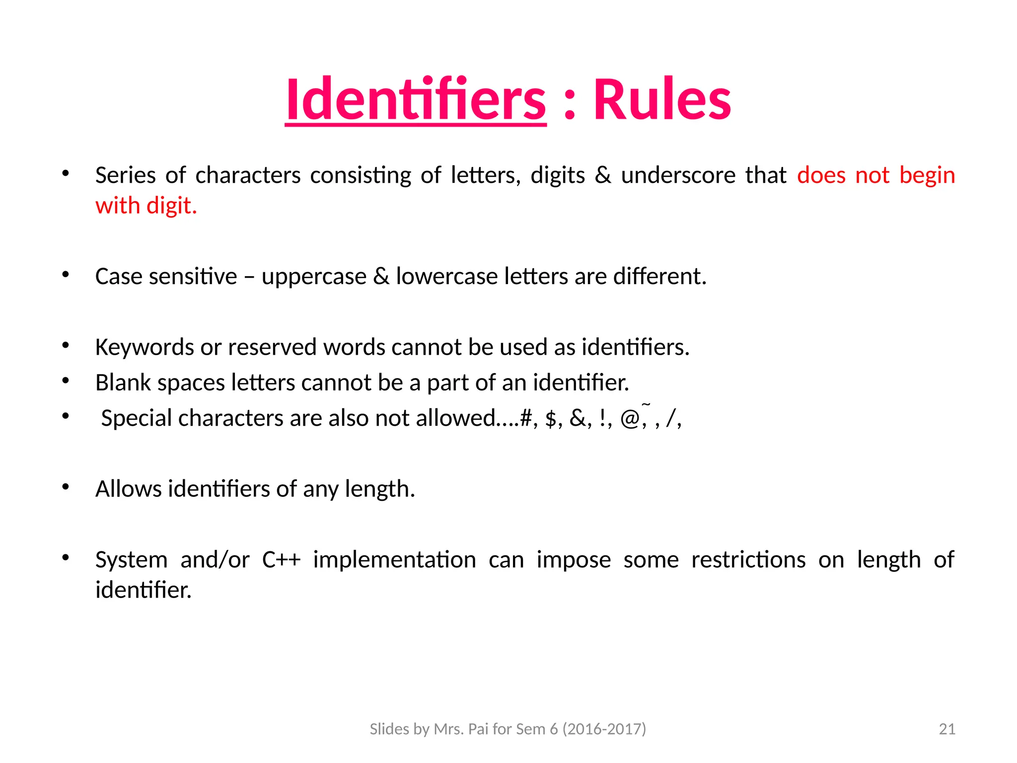 Slides by Mrs. Pai for Sem 6 (2016-2017) 21
Identifiers : Rules
• Series of characters consisting of letters, digits & underscore that does not begin
with digit.
• Case sensitive – uppercase & lowercase letters are different.
• Keywords or reserved words cannot be used as identifiers.
• Blank spaces letters cannot be a part of an identifier.
• Special characters are also not allowed….#, $, &, !, @, , /,
• Allows identifiers of any length.
• System and/or C++ implementation can impose some restrictions on length of
identifier.
 