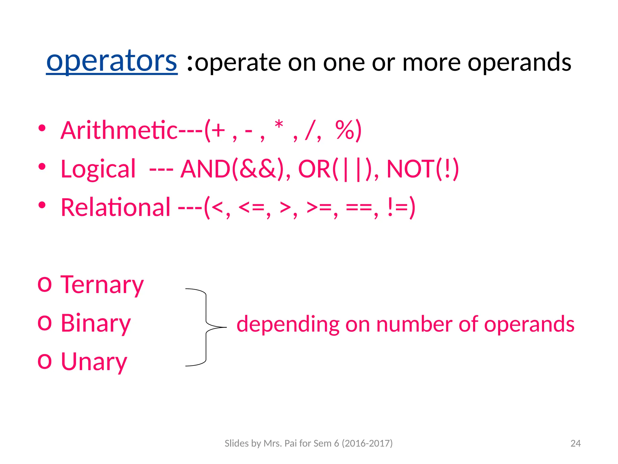 Slides by Mrs. Pai for Sem 6 (2016-2017) 24
operators :operate on one or more operands
• Arithmetic---(+ , - , * , /, %)
• Logical --- AND(&&), OR(||), NOT(!)
• Relational ---(<, <=, >, >=, ==, !=)
o Ternary
o Binary depending on number of operands
o Unary
 