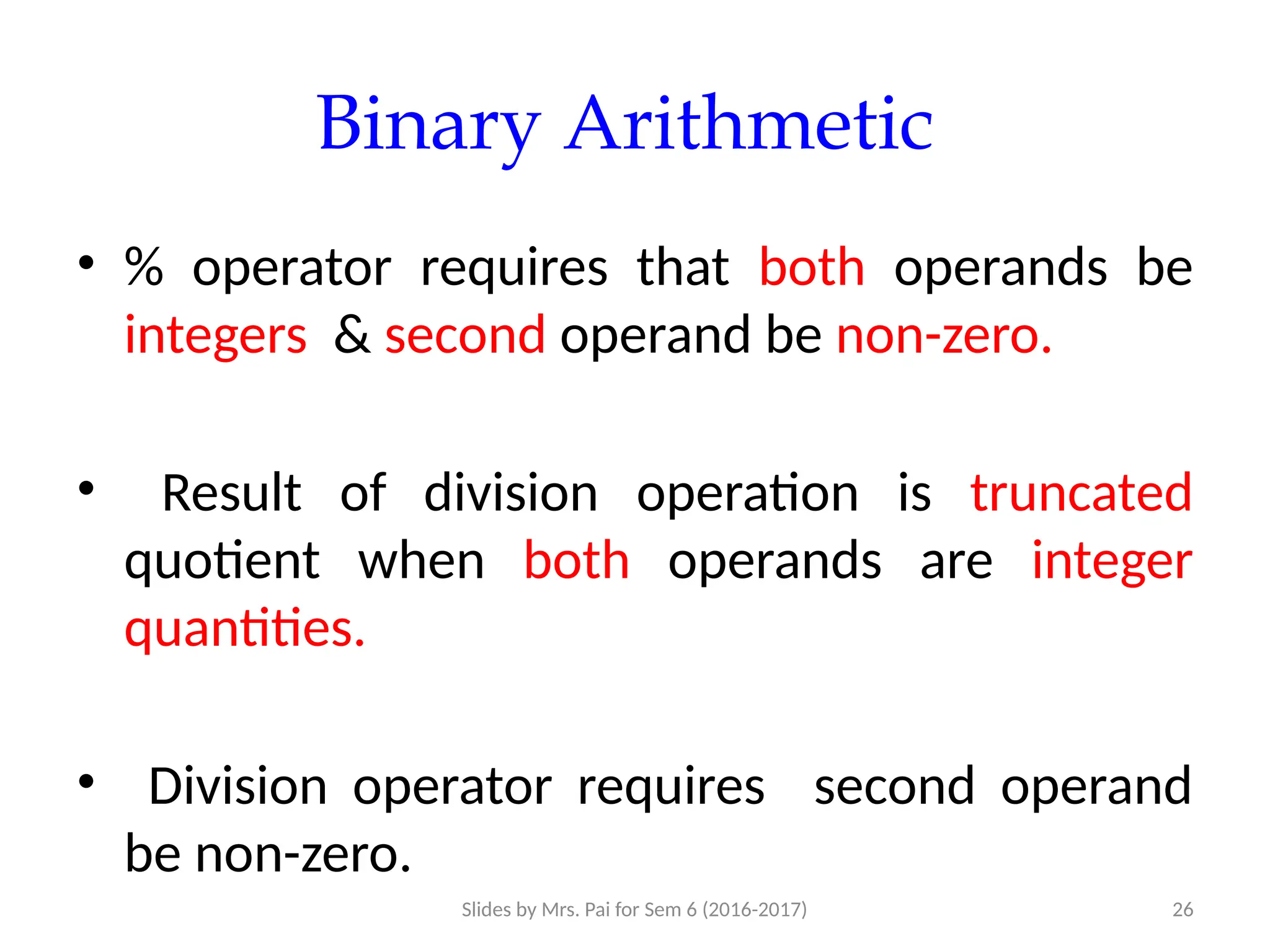 Slides by Mrs. Pai for Sem 6 (2016-2017) 26
Binary Arithmetic
• % operator requires that both operands be
integers & second operand be non-zero.
• Result of division operation is truncated
quotient when both operands are integer
quantities.
• Division operator requires second operand
be non-zero.
 