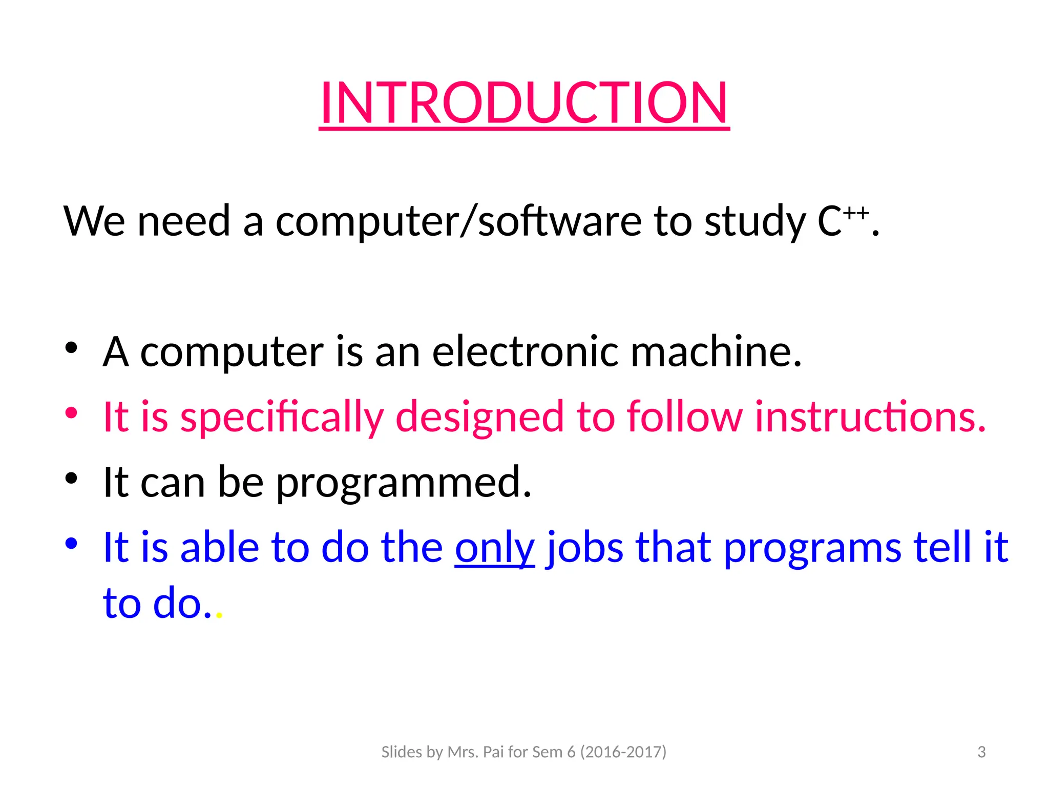 Slides by Mrs. Pai for Sem 6 (2016-2017) 3
INTRODUCTION
We need a computer/software to study C++
.
• A computer is an electronic machine.
• It is specifically designed to follow instructions.
• It can be programmed.
• It is able to do the only jobs that programs tell it
to do..
 