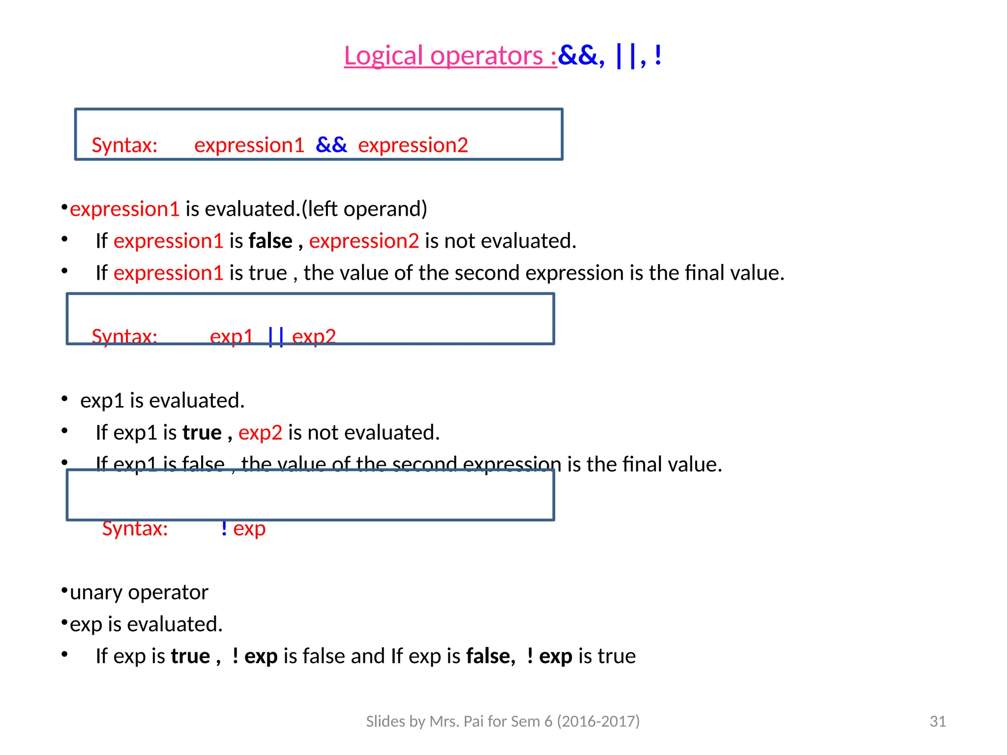 Slides by Mrs. Pai for Sem 6 (2016-2017) 31
Logical operators :&&, ||, !
Syntax: expression1 && expression2
•expression1 is evaluated.(left operand)
• If expression1 is false , expression2 is not evaluated.
• If expression1 is true , the value of the second expression is the final value.
Syntax: exp1 || exp2
• exp1 is evaluated.
• If exp1 is true , exp2 is not evaluated.
• If exp1 is false , the value of the second expression is the final value.
Syntax: ! exp
•unary operator
•exp is evaluated.
• If exp is true , ! exp is false and If exp is false, ! exp is true
 
