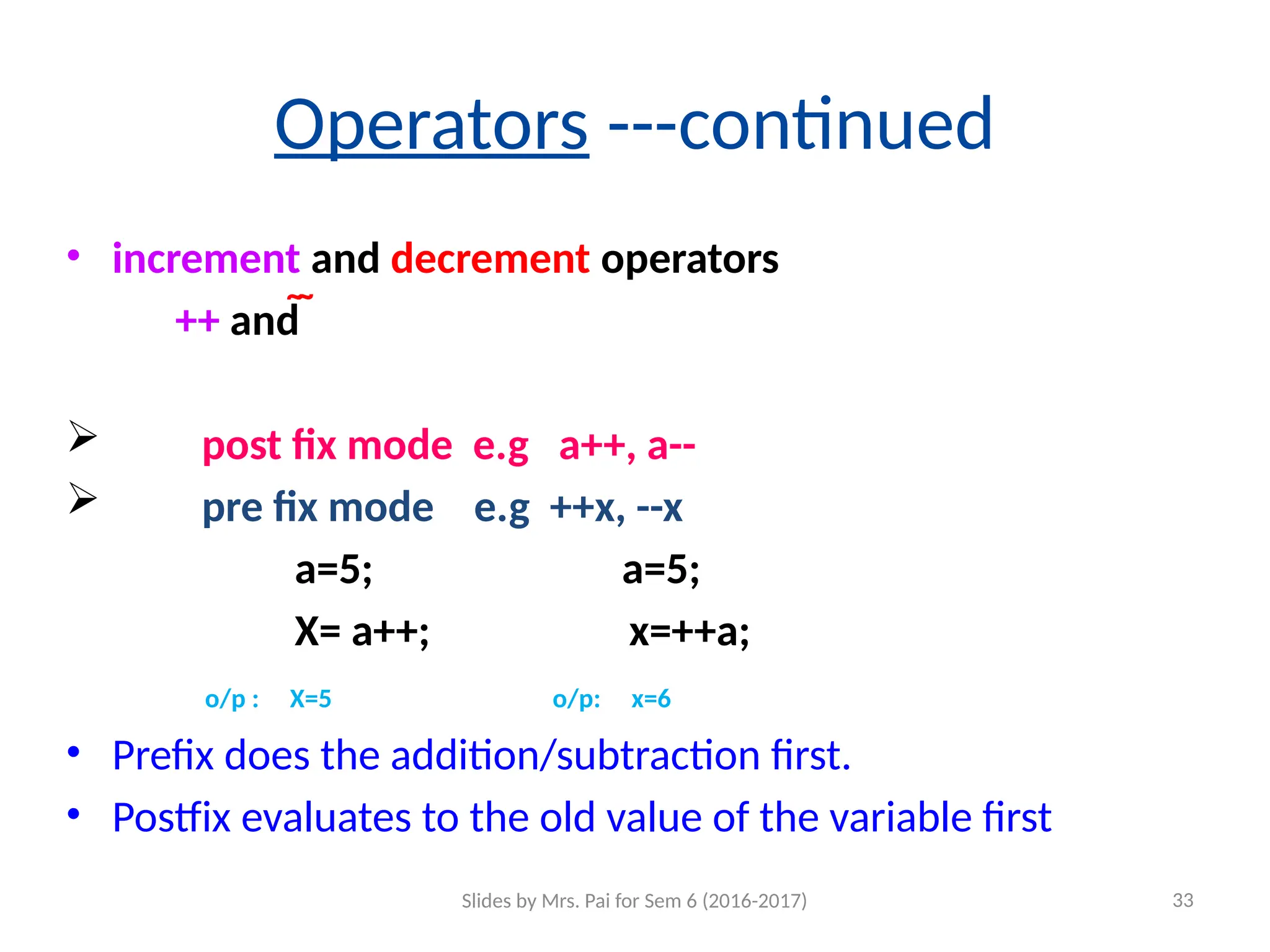Operators ---continued
• increment and decrement operators
++ and  
 post fix mode e.g a++, a--
 pre fix mode e.g ++x, --x
a=5; a=5;
X= a++; x=++a;
o/p : X=5 o/p: x=6
• Prefix does the addition/subtraction first.
• Postfix evaluates to the old value of the variable first
Slides by Mrs. Pai for Sem 6 (2016-2017) 33
 