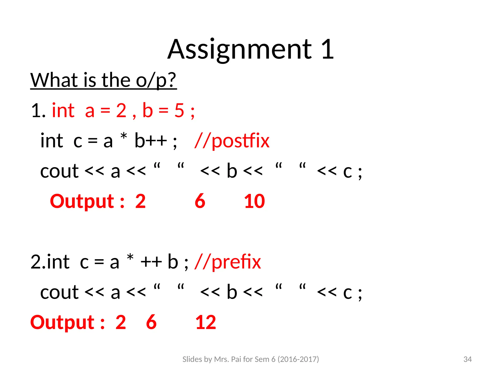 Slides by Mrs. Pai for Sem 6 (2016-2017) 34
Assignment 1
What is the o/p?
1. int a = 2 , b = 5 ;
int c = a * b++ ; //postfix
cout << a << “ “ << b << “ “ << c ;
Output : 2 6 10
2.int c = a * ++ b ; //prefix
cout << a << “ “ << b << “ “ << c ;
Output : 2 6 12
 