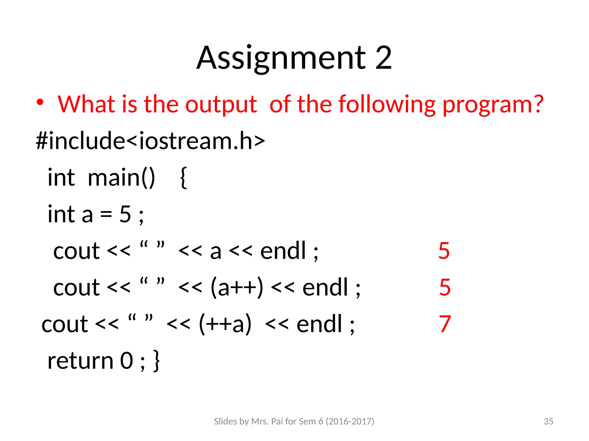 Slides by Mrs. Pai for Sem 6 (2016-2017) 35
Assignment 2
• What is the output of the following program?
#include<iostream.h>
int main() {
int a = 5 ; o/p
cout << “ ” << a << endl ; 5
cout << “ ” << (a++) << endl ; 5
cout << “ ” << (++a) << endl ; 7
return 0 ; }
 