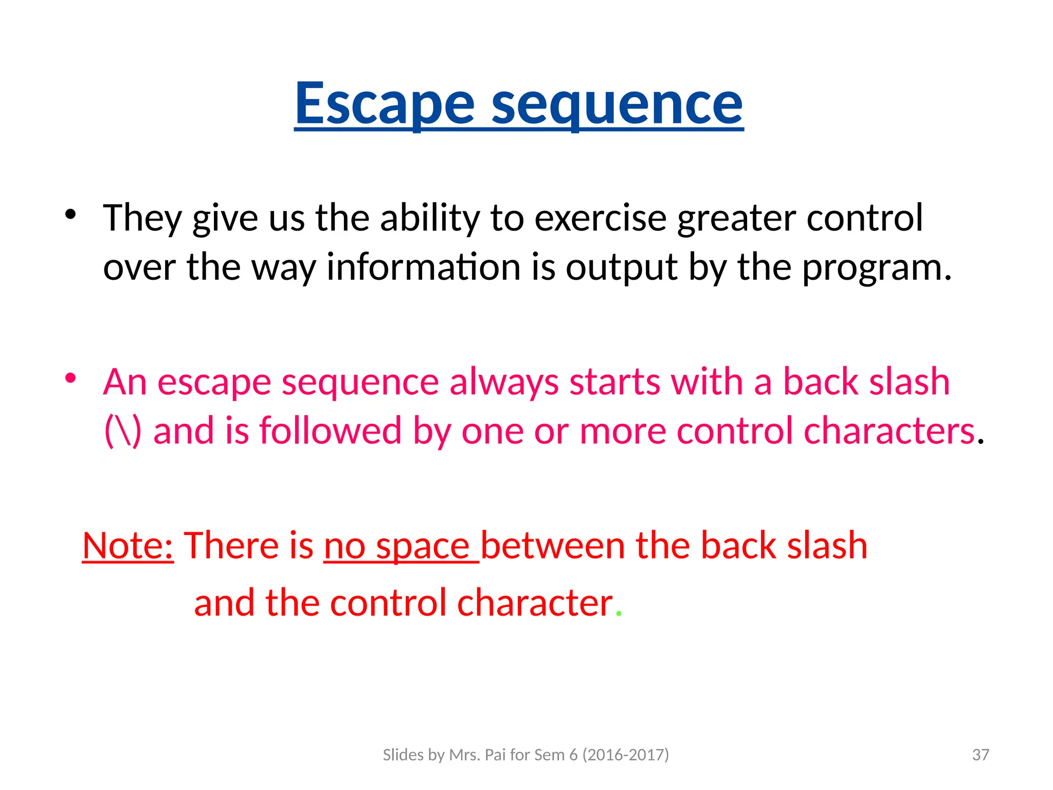 Slides by Mrs. Pai for Sem 6 (2016-2017) 37
Escape sequence
• They give us the ability to exercise greater control
over the way information is output by the program.
• An escape sequence always starts with a back slash
() and is followed by one or more control characters.
Note: There is no space between the back slash
and the control character.
 