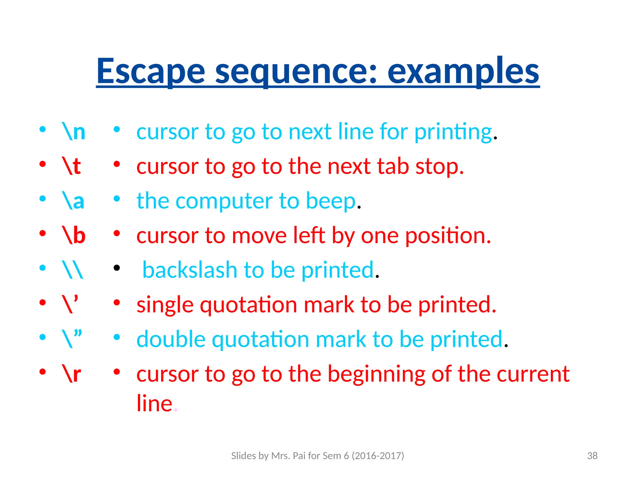 Slides by Mrs. Pai for Sem 6 (2016-2017) 38
Escape sequence: examples
• n
• t
• a
• b
• 
• ’
• ”
• r
• cursor to go to next line for printing.
• cursor to go to the next tab stop.
• the computer to beep.
• cursor to move left by one position.
• backslash to be printed.
• single quotation mark to be printed.
• double quotation mark to be printed.
• cursor to go to the beginning of the current
line.
 