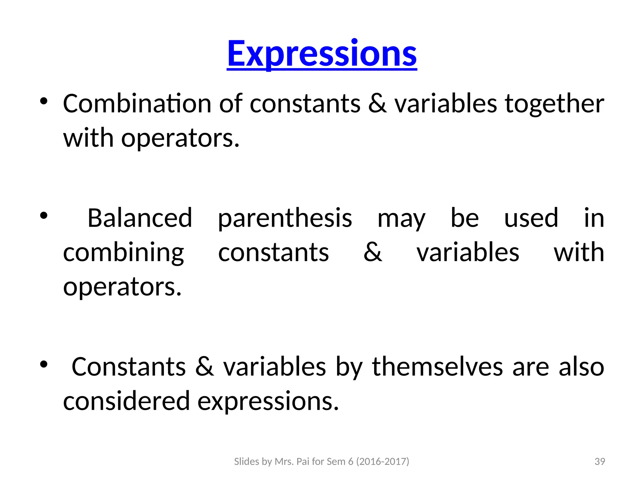 Slides by Mrs. Pai for Sem 6 (2016-2017) 39
Expressions
• Combination of constants & variables together
with operators.
• Balanced parenthesis may be used in
combining constants & variables with
operators.
• Constants & variables by themselves are also
considered expressions.
 