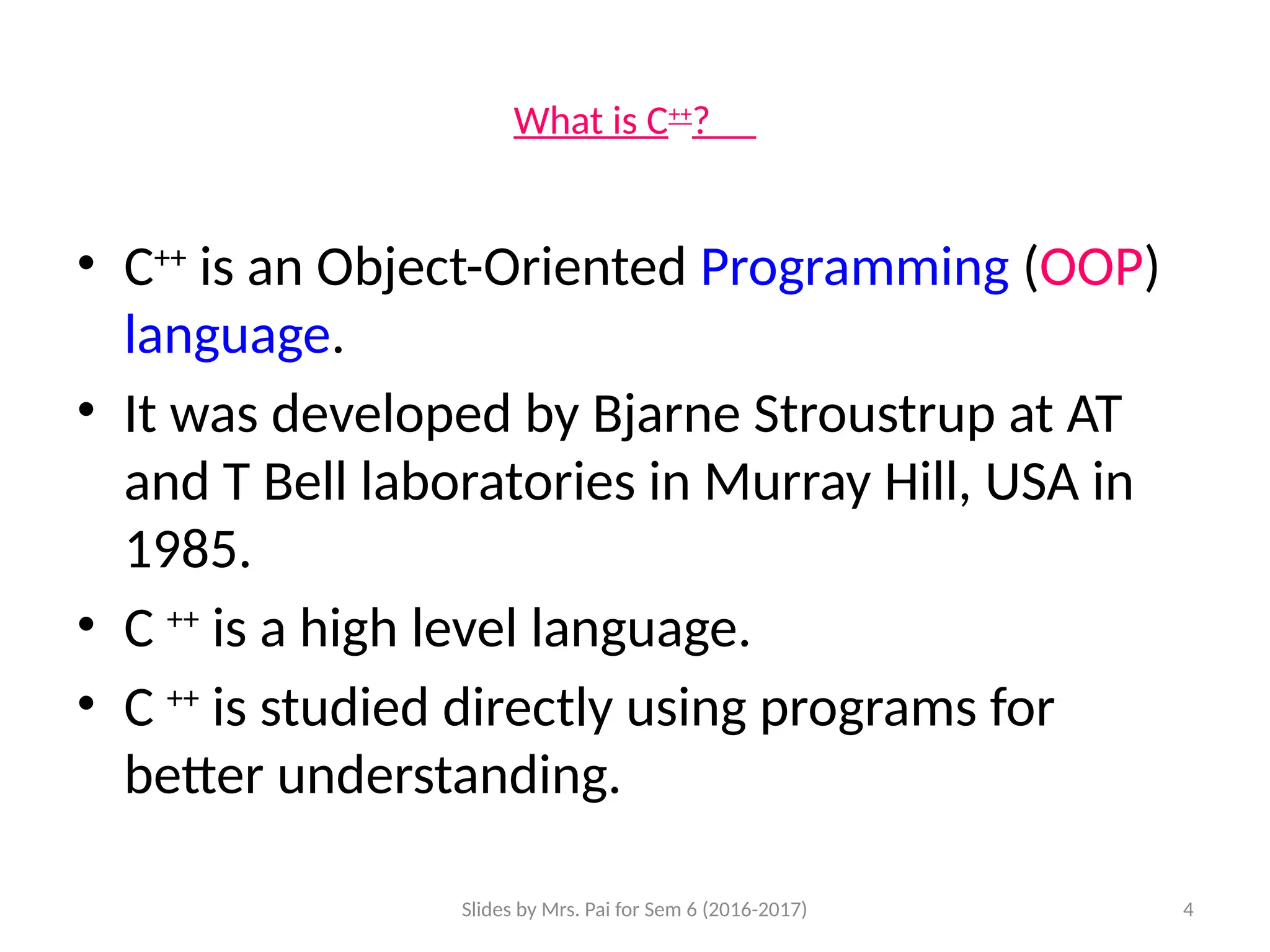 Slides by Mrs. Pai for Sem 6 (2016-2017) 4
What is C++
?
• C++
is an Object-Oriented Programming (OOP)
language.
• It was developed by Bjarne Stroustrup at AT
and T Bell laboratories in Murray Hill, USA in
1985.
• C ++
is a high level language.
• C ++
is studied directly using programs for
better understanding.
 
