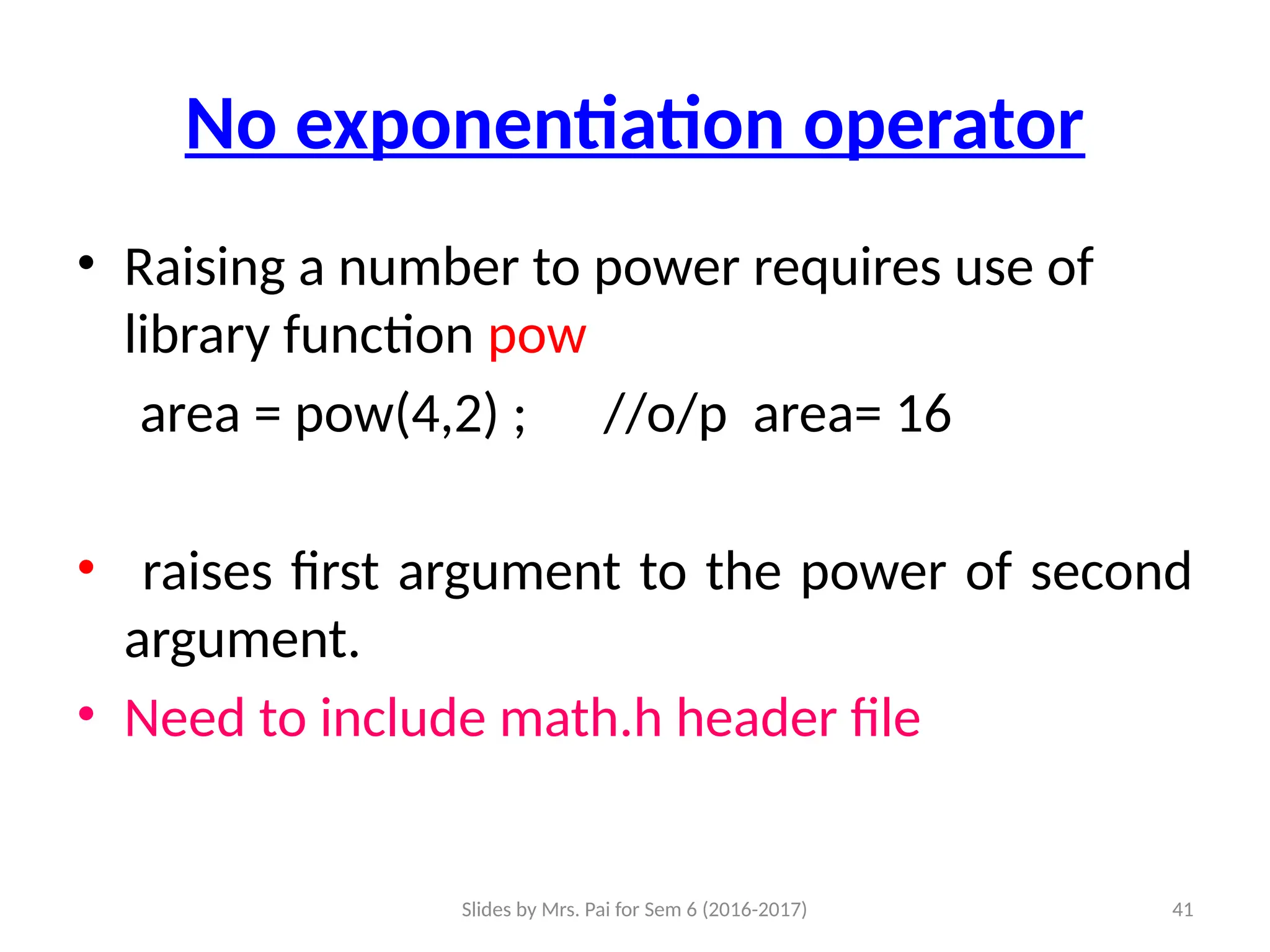Slides by Mrs. Pai for Sem 6 (2016-2017) 41
No exponentiation operator
• Raising a number to power requires use of
library function pow
area = pow(4,2) ; //o/p area= 16
• raises first argument to the power of second
argument.
• Need to include math.h header file
 