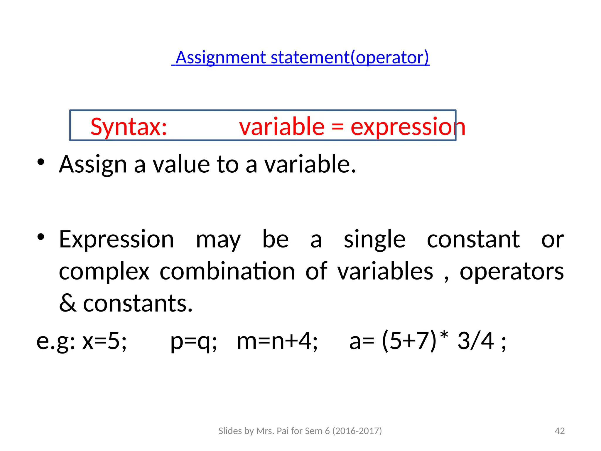 Slides by Mrs. Pai for Sem 6 (2016-2017) 42
Assignment statement(operator)
Syntax: variable = expression
• Assign a value to a variable.
• Expression may be a single constant or
complex combination of variables , operators
& constants.
e.g: x=5; p=q; m=n+4; a= (5+7)* 3/4 ;
 