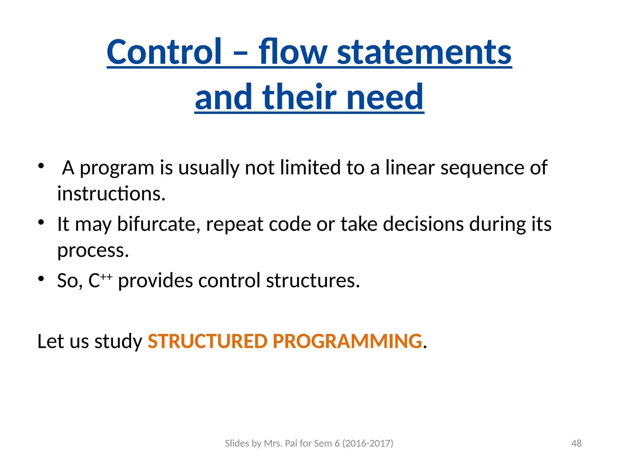 Slides by Mrs. Pai for Sem 6 (2016-2017) 48
Control – flow statements
and their need
• A program is usually not limited to a linear sequence of
instructions.
• It may bifurcate, repeat code or take decisions during its
process.
• So, C++
provides control structures.
Let us study STRUCTURED PROGRAMMING.
 