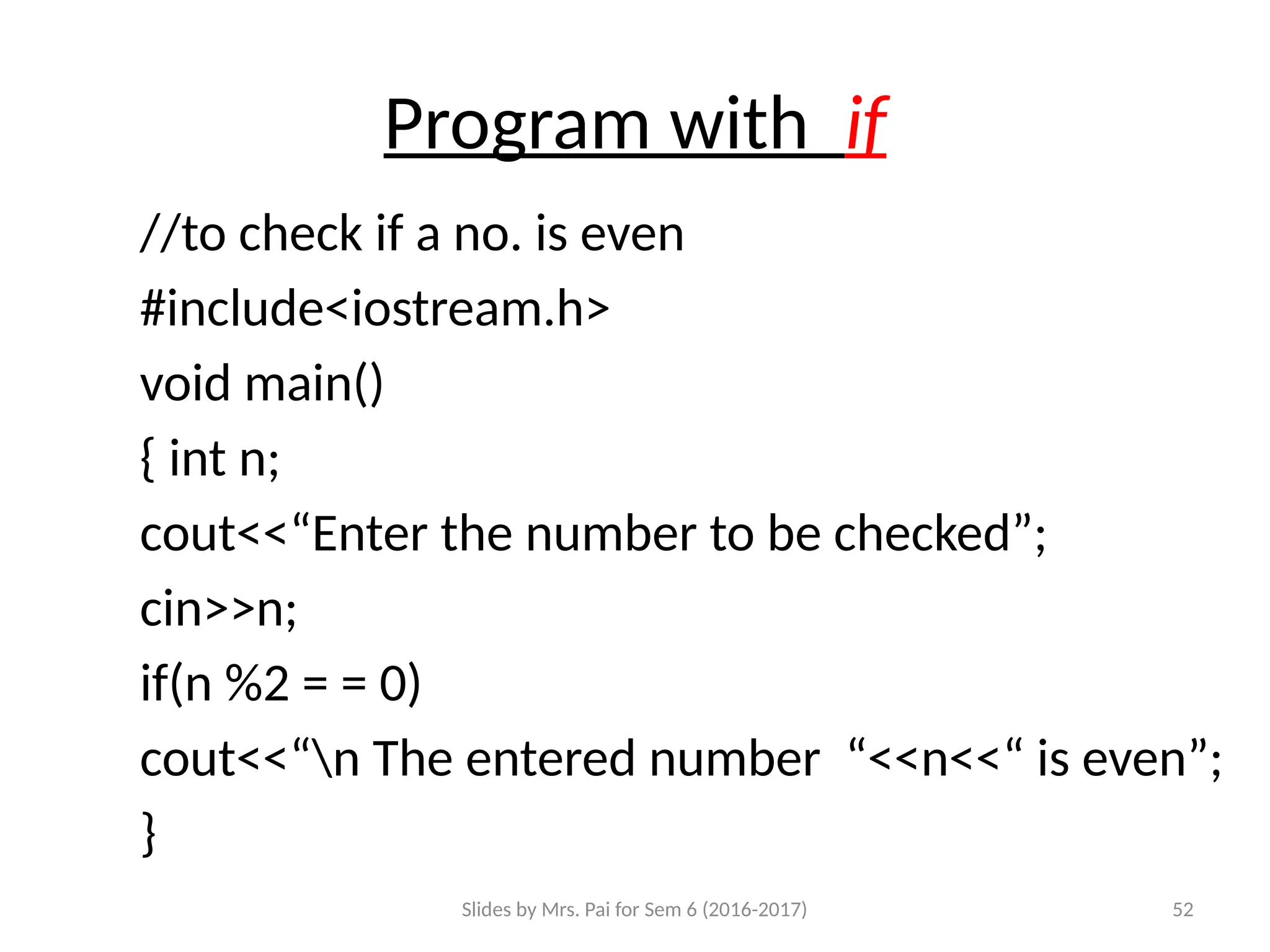 Slides by Mrs. Pai for Sem 6 (2016-2017) 52
Program with if
//to check if a no. is even
#include<iostream.h>
void main()
{ int n;
cout<<“Enter the number to be checked”;
cin>>n;
if(n %2 = = 0)
cout<<“n The entered number “<<n<<“ is even”;
}
 