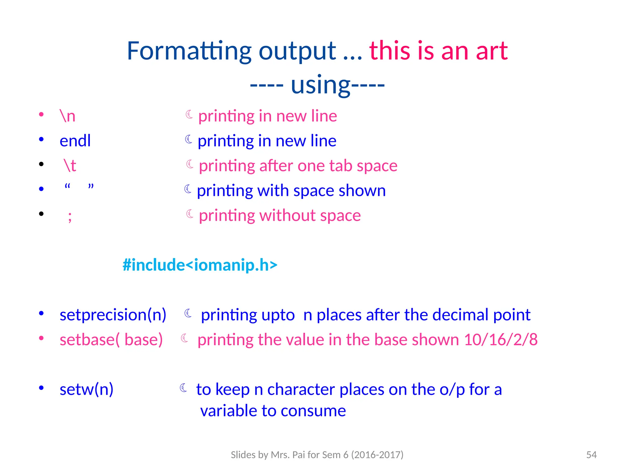 Slides by Mrs. Pai for Sem 6 (2016-2017) 54
Formatting output … this is an art
---- using----
• n printing in new line
• endl printing in new line
• t printing after one tab space
• “ ” printing with space shown
• ; printing without space
#include<iomanip.h>
• setprecision(n)  printing upto n places after the decimal point
• setbase( base)  printing the value in the base shown 10/16/2/8
• setw(n)  to keep n character places on the o/p for a
variable to consume
 