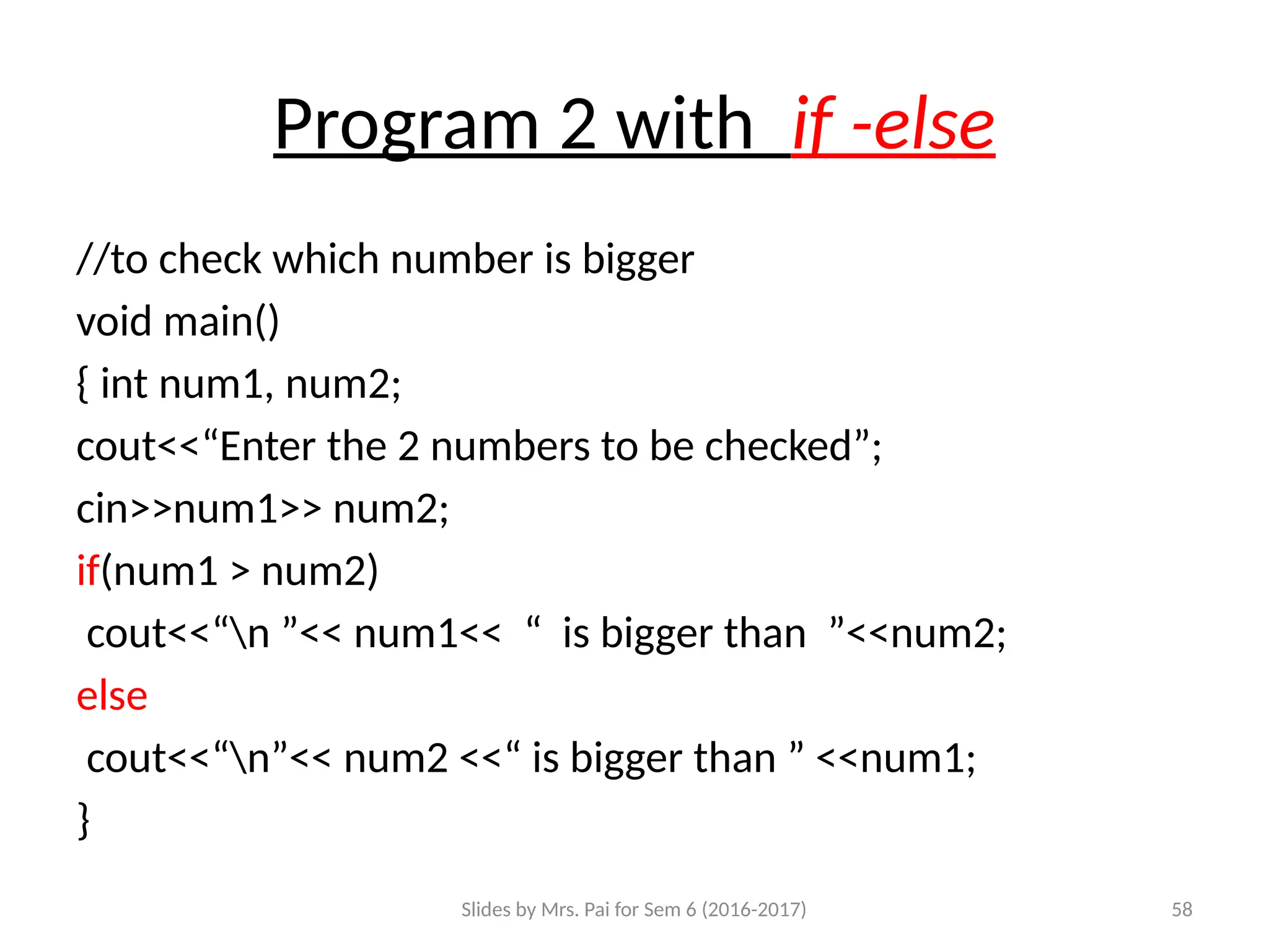 Slides by Mrs. Pai for Sem 6 (2016-2017) 58
Program 2 with if -else
//to check which number is bigger
void main()
{ int num1, num2;
cout<<“Enter the 2 numbers to be checked”;
cin>>num1>> num2;
if(num1 > num2)
cout<<“n ”<< num1<< “ is bigger than ”<<num2;
else
cout<<“n”<< num2 <<“ is bigger than ” <<num1;
}
 