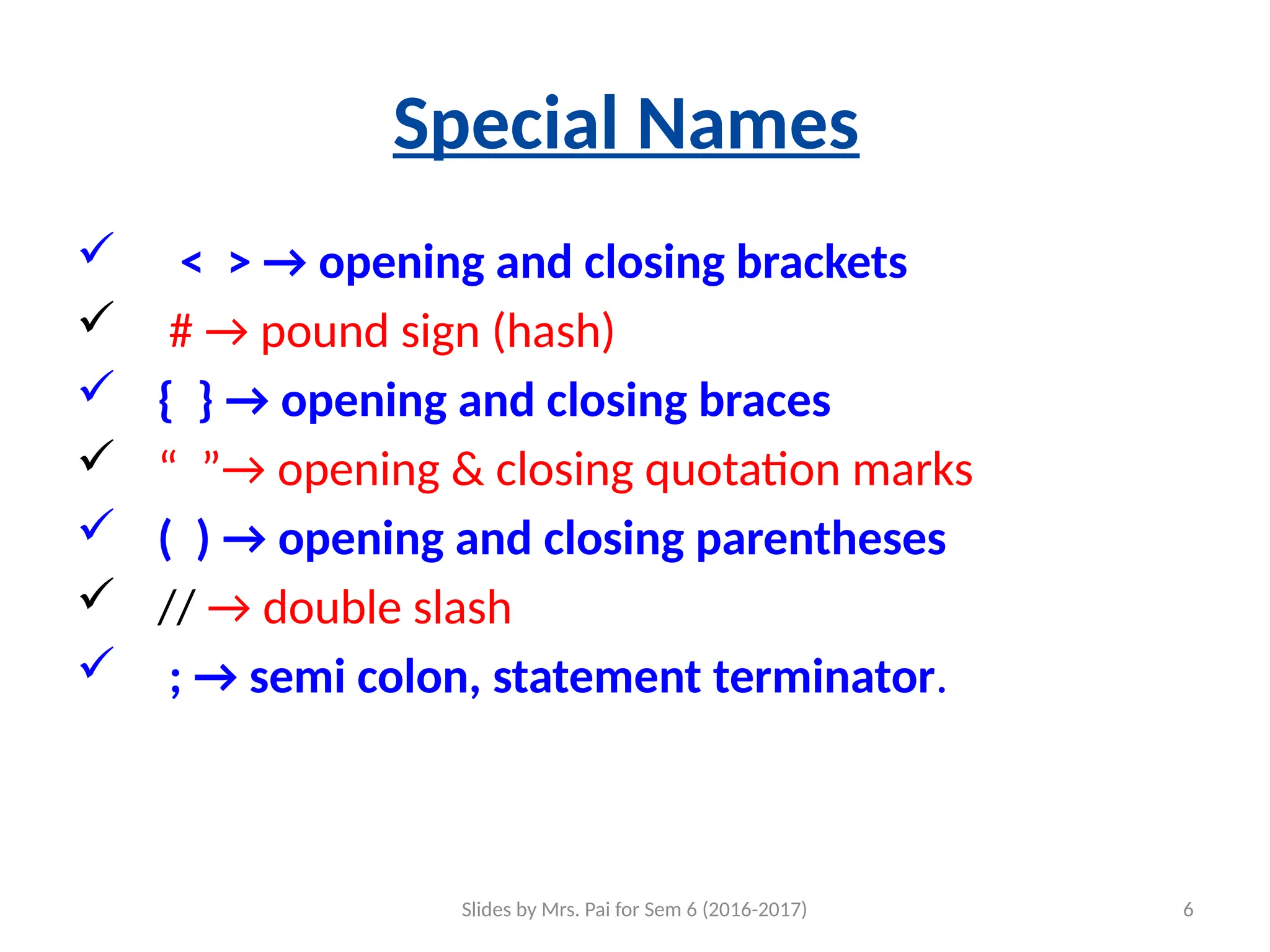 Slides by Mrs. Pai for Sem 6 (2016-2017) 6
Special Names
 < > → opening and closing brackets
 # → pound sign (hash)
 { } → opening and closing braces
 “ ”→ opening & closing quotation marks
 ( ) → opening and closing parentheses
 // → double slash
 ; → semi colon, statement terminator.
 