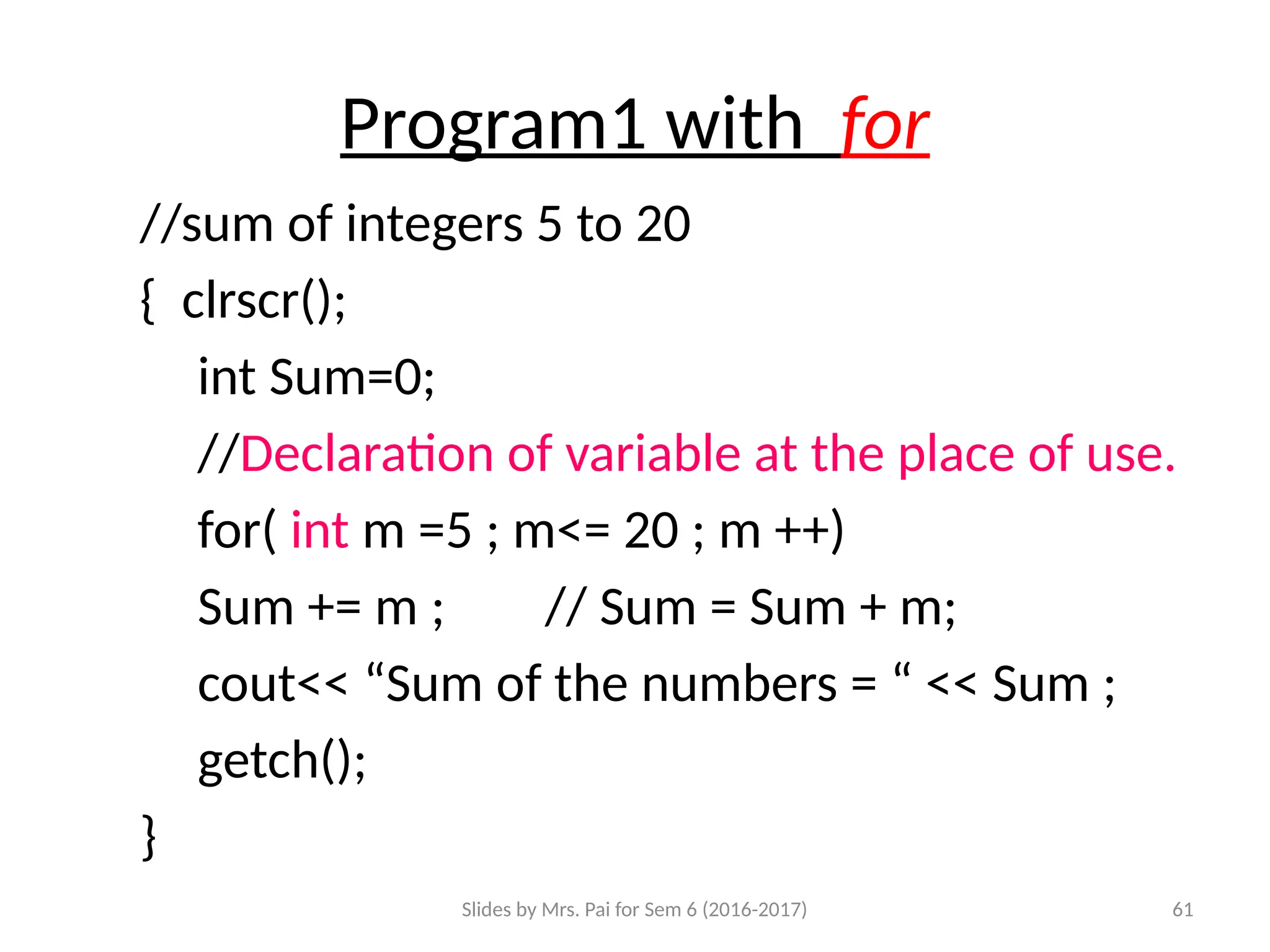 Slides by Mrs. Pai for Sem 6 (2016-2017) 61
Program1 with for
//sum of integers 5 to 20
{ clrscr();
int Sum=0;
//Declaration of variable at the place of use.
for( int m =5 ; m<= 20 ; m ++)
Sum += m ; // Sum = Sum + m;
cout<< “Sum of the numbers = “ << Sum ;
getch();
}
 