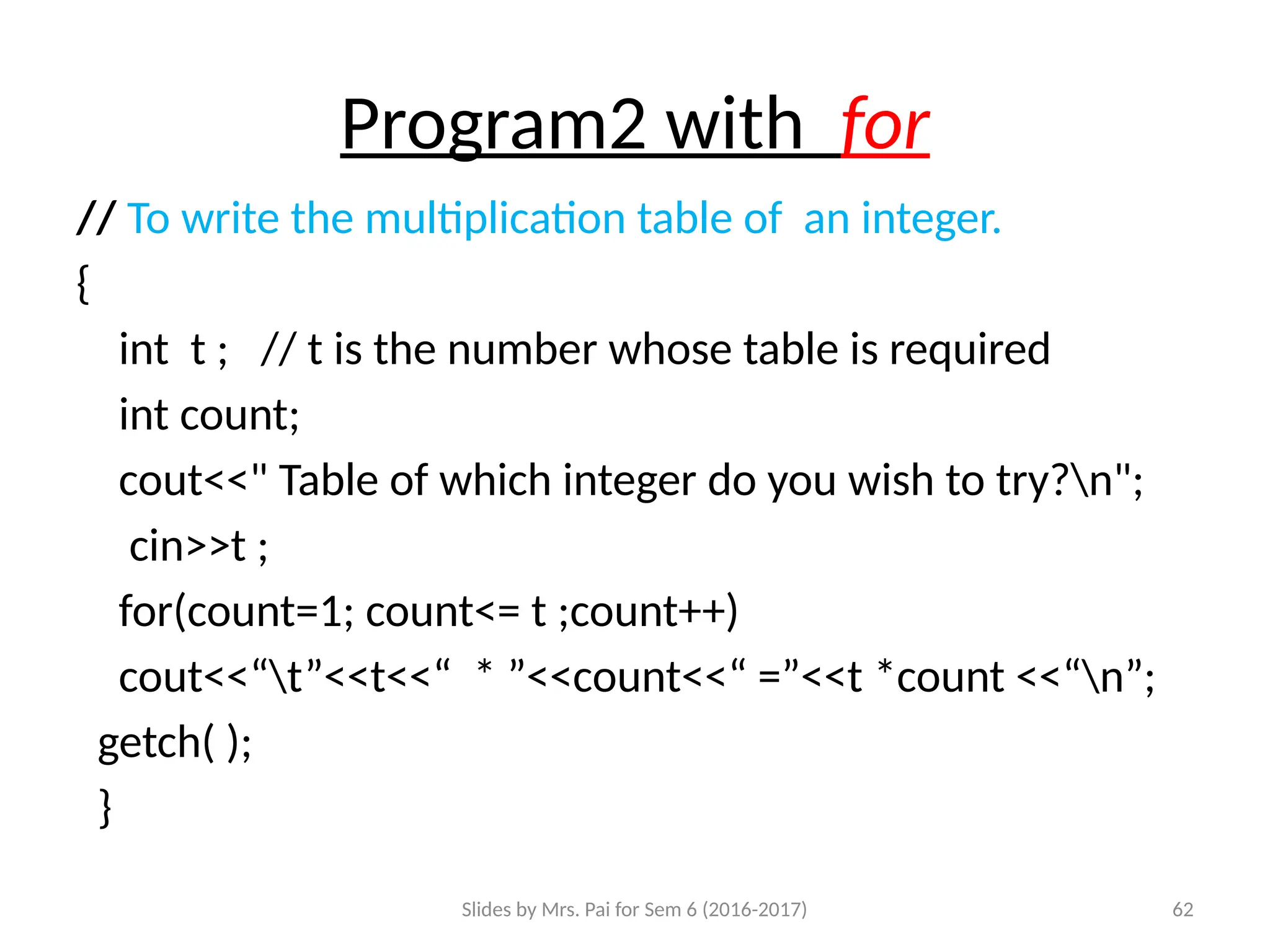 Slides by Mrs. Pai for Sem 6 (2016-2017) 62
Program2 with for
// To write the multiplication table of an integer.
{
int t ; // t is the number whose table is required
int count;
cout<<" Table of which integer do you wish to try?n";
cin>>t ;
for(count=1; count<= t ;count++)
cout<<“t”<<t<<“ * ”<<count<<“ =”<<t *count <<“n”;
getch( );
}
 