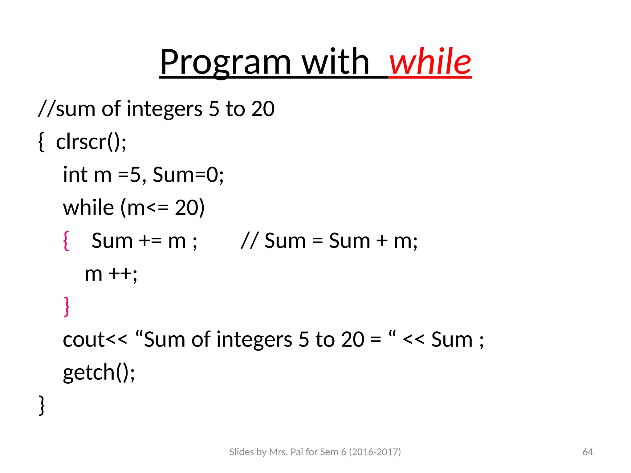 Slides by Mrs. Pai for Sem 6 (2016-2017) 64
Program with while
//sum of integers 5 to 20
{ clrscr();
int m =5, Sum=0;
while (m<= 20)
{ Sum += m ; // Sum = Sum + m;
m ++;
}
cout<< “Sum of integers 5 to 20 = “ << Sum ;
getch();
}
 