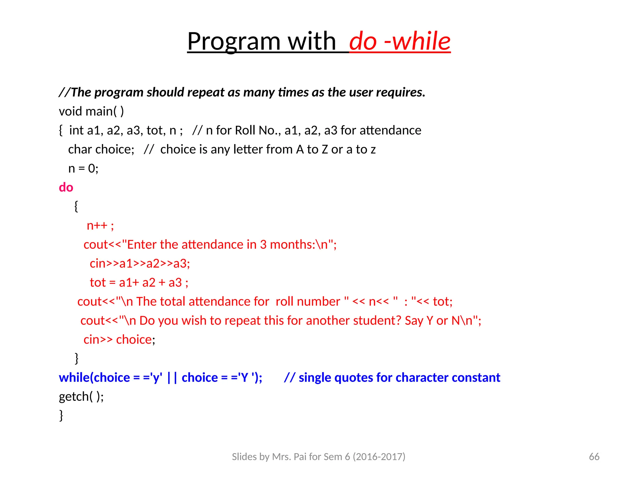 Slides by Mrs. Pai for Sem 6 (2016-2017) 66
Program with do -while
//The program should repeat as many times as the user requires.
void main( )
{ int a1, a2, a3, tot, n ; // n for Roll No., a1, a2, a3 for attendance
char choice; // choice is any letter from A to Z or a to z
n = 0;
do
{
n++ ;
cout<<"Enter the attendance in 3 months:n";
cin>>a1>>a2>>a3;
tot = a1+ a2 + a3 ;
cout<<"n The total attendance for roll number " << n<< " : "<< tot;
cout<<"n Do you wish to repeat this for another student? Say Y or Nn";
cin>> choice;
}
while(choice = ='y' || choice = ='Y '); // single quotes for character constant
getch( );
}
 