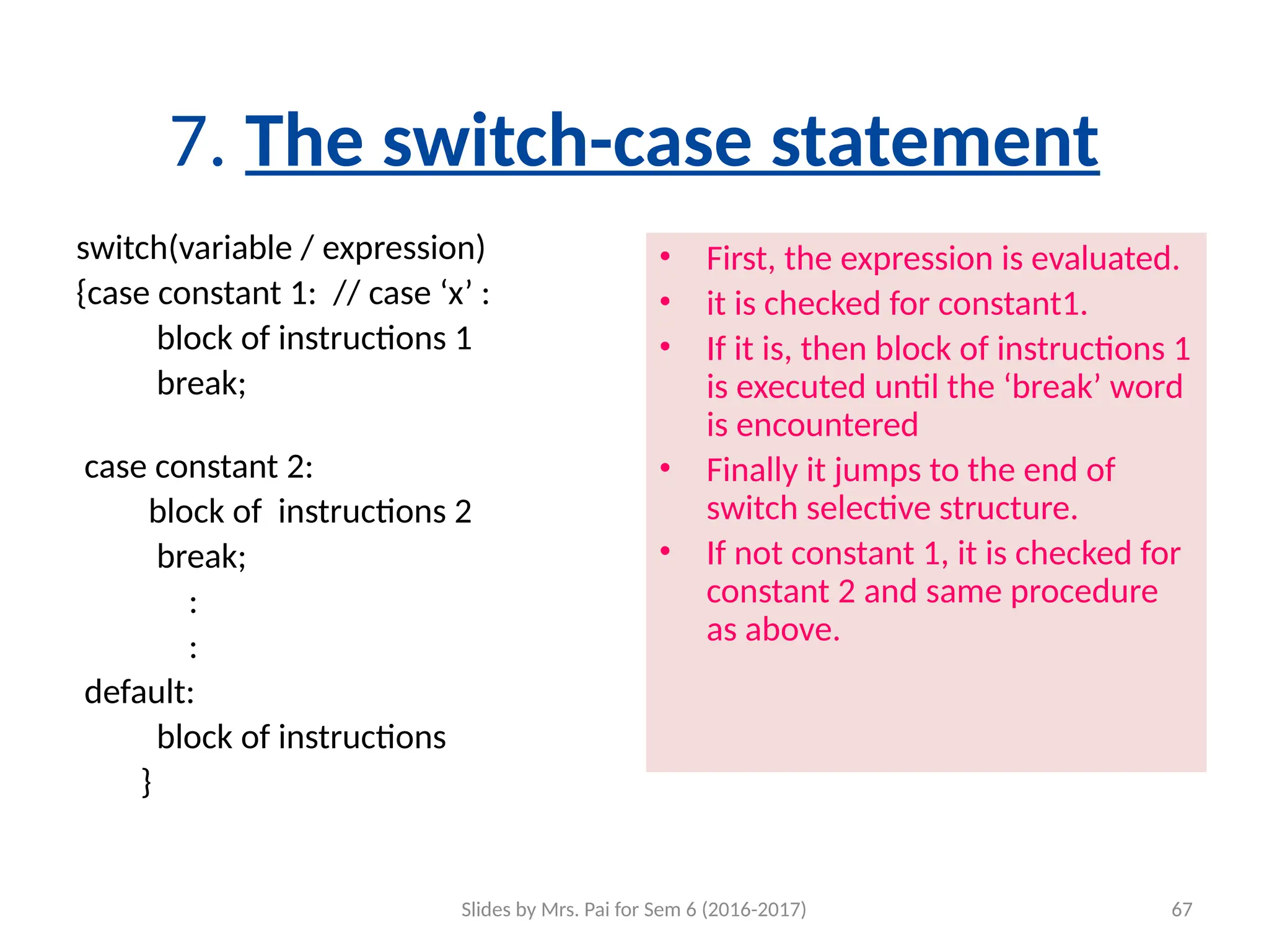 Slides by Mrs. Pai for Sem 6 (2016-2017) 67
7. The switch-case statement
switch(variable / expression)
{case constant 1: // case ‘x’ :
block of instructions 1
break;
case constant 2:
block of instructions 2
break;
:
:
default:
block of instructions
}
• First, the expression is evaluated.
• it is checked for constant1.
• If it is, then block of instructions 1
is executed until the ‘break’ word
is encountered
• Finally it jumps to the end of
switch selective structure.
• If not constant 1, it is checked for
constant 2 and same procedure
as above.
 