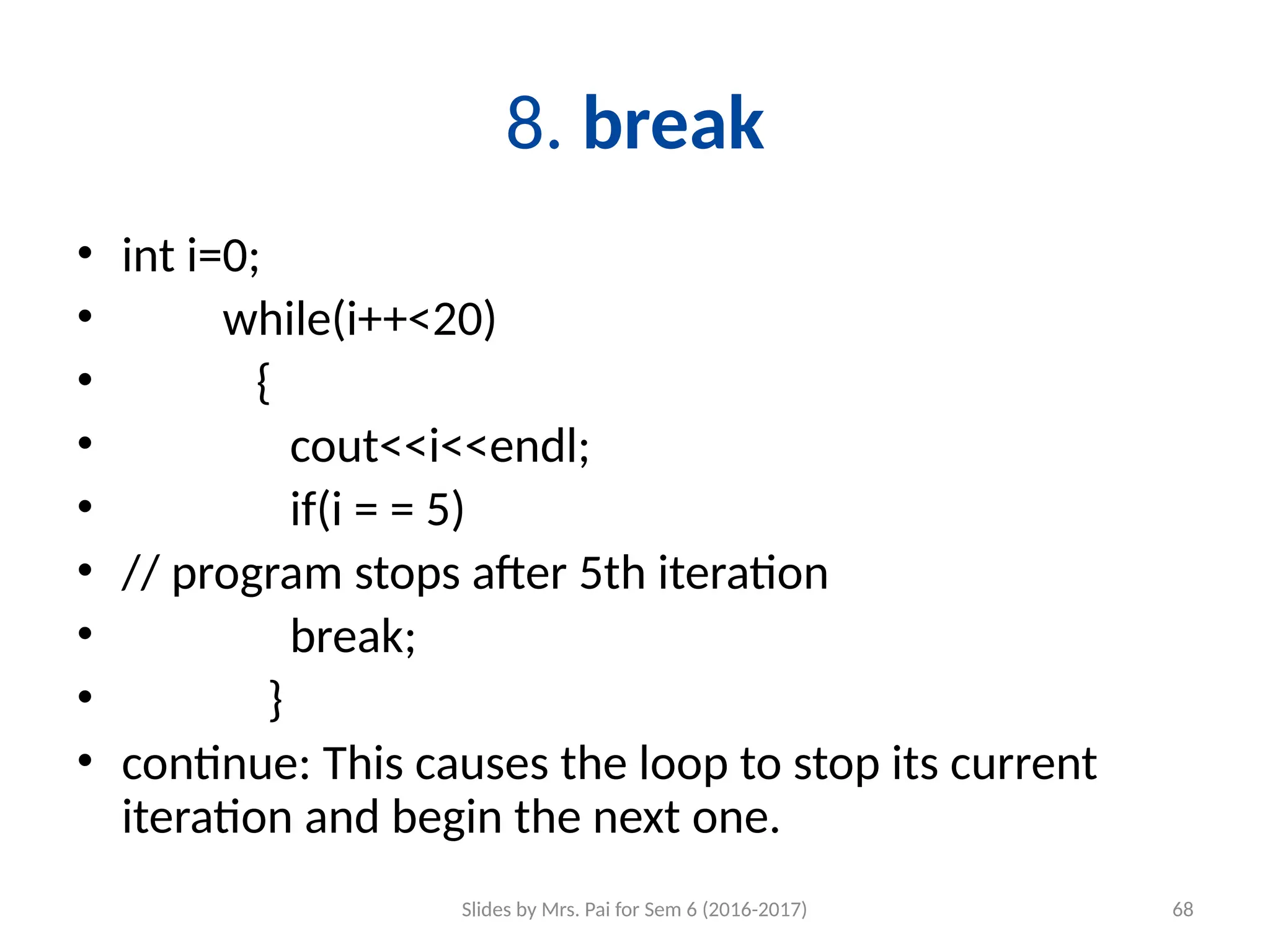 Slides by Mrs. Pai for Sem 6 (2016-2017) 68
8. break
• int i=0;
• while(i++<20)
• {
• cout<<i<<endl;
• if(i = = 5)
• // program stops after 5th iteration
• break;
• }
• continue: This causes the loop to stop its current
iteration and begin the next one.
 