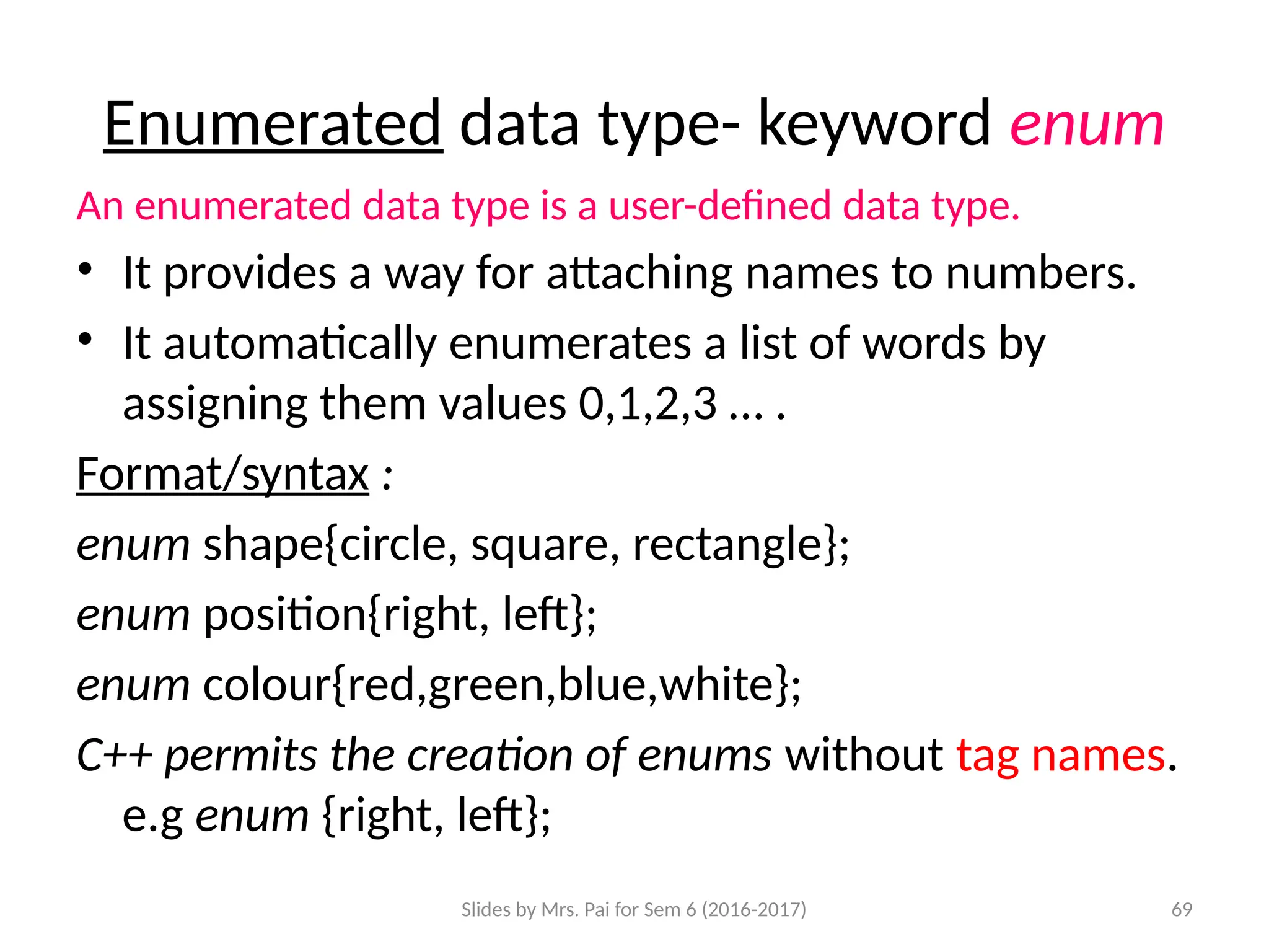 Slides by Mrs. Pai for Sem 6 (2016-2017) 69
Enumerated data type- keyword enum
An enumerated data type is a user-defined data type.
• It provides a way for attaching names to numbers.
• It automatically enumerates a list of words by
assigning them values 0,1,2,3 … .
Format/syntax :
enum shape{circle, square, rectangle};
enum position{right, left};
enum colour{red,green,blue,white};
C++ permits the creation of enums without tag names.
e.g enum {right, left};
 