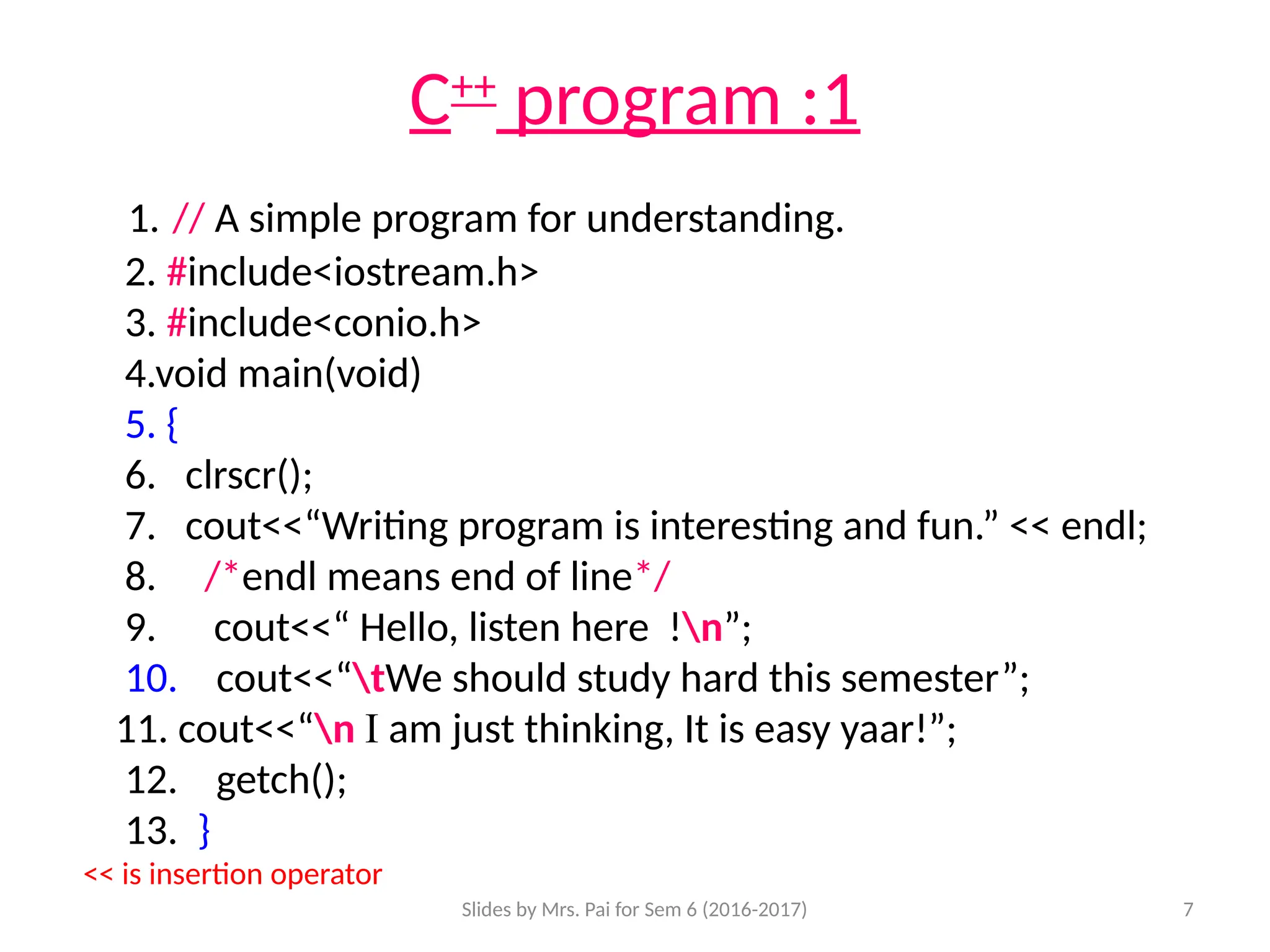 Slides by Mrs. Pai for Sem 6 (2016-2017) 7
C++
program :1
1. // A simple program for understanding.
2. #include<iostream.h>
3. #include<conio.h>
4.void main(void)
5. {
6. clrscr();
7. cout<<“Writing program is interesting and fun.” << endl;
8. /*endl means end of line*/
9. cout<<“ Hello, listen here !n”;
10. cout<<“tWe should study hard this semester”;
11. cout<<“n I am just thinking, It is easy yaar!”;
12. getch();
13. }
<< is insertion operator
 