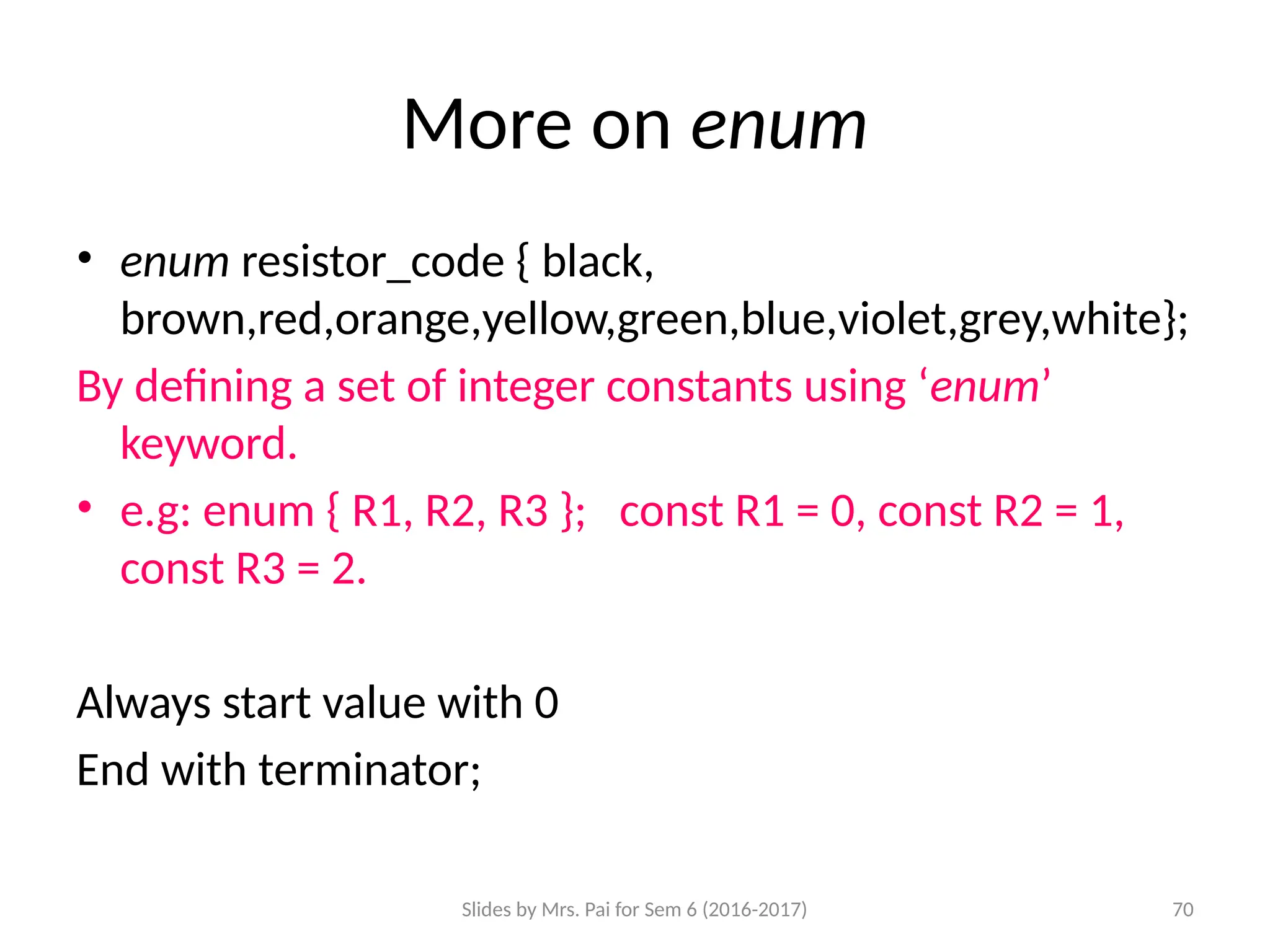 Slides by Mrs. Pai for Sem 6 (2016-2017) 70
More on enum
• enum resistor_code { black,
brown,red,orange,yellow,green,blue,violet,grey,white};
By defining a set of integer constants using ‘enum’
keyword.
• e.g: enum { R1, R2, R3 }; const R1 = 0, const R2 = 1,
const R3 = 2.
Always start value with 0
End with terminator;
 