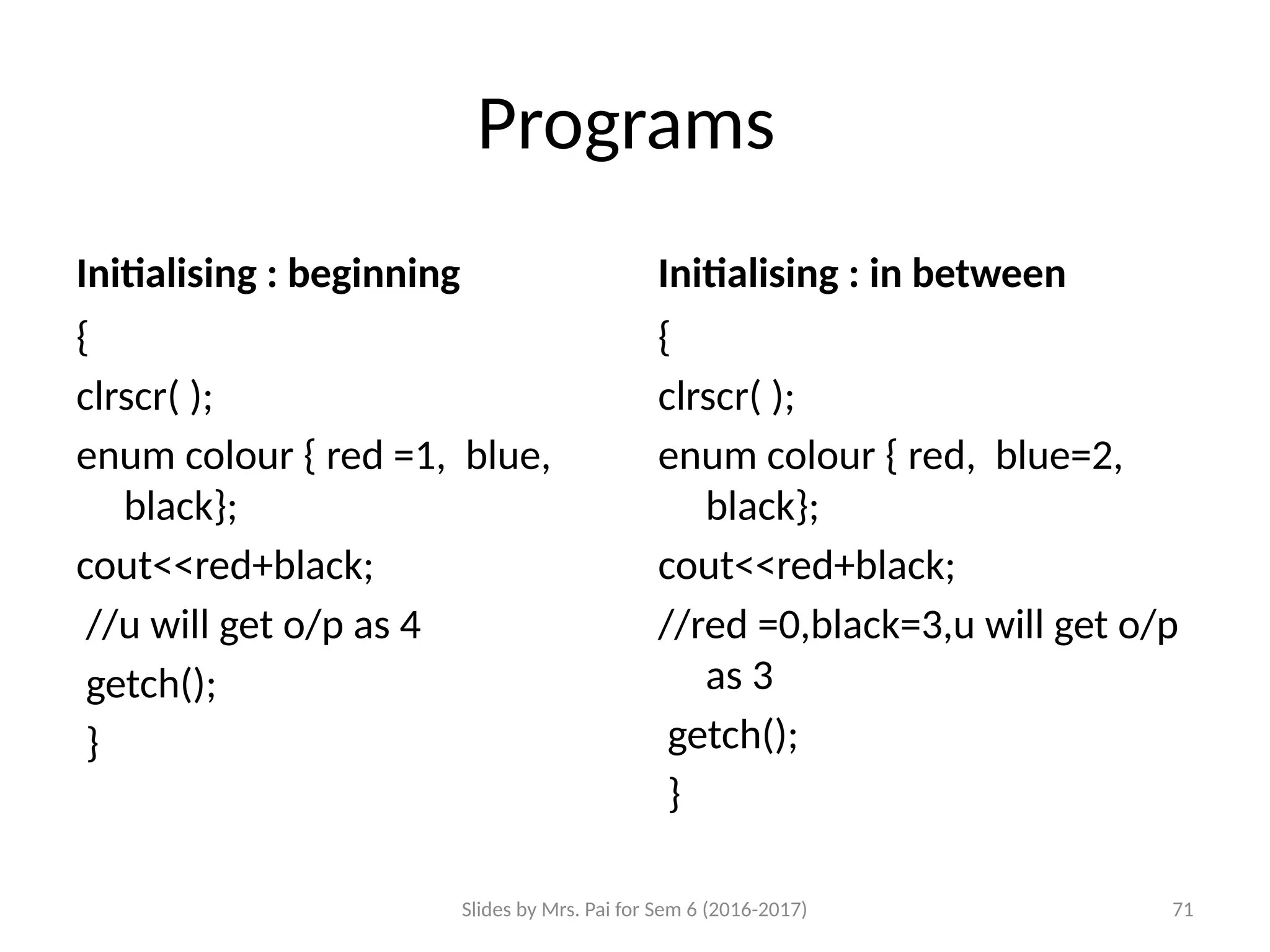 Slides by Mrs. Pai for Sem 6 (2016-2017) 71
Programs
Initialising : beginning
{
clrscr( );
enum colour { red =1, blue,
black};
cout<<red+black;
//u will get o/p as 4
getch();
}
Initialising : in between
{
clrscr( );
enum colour { red, blue=2,
black};
cout<<red+black;
//red =0,black=3,u will get o/p
as 3
getch();
}
 