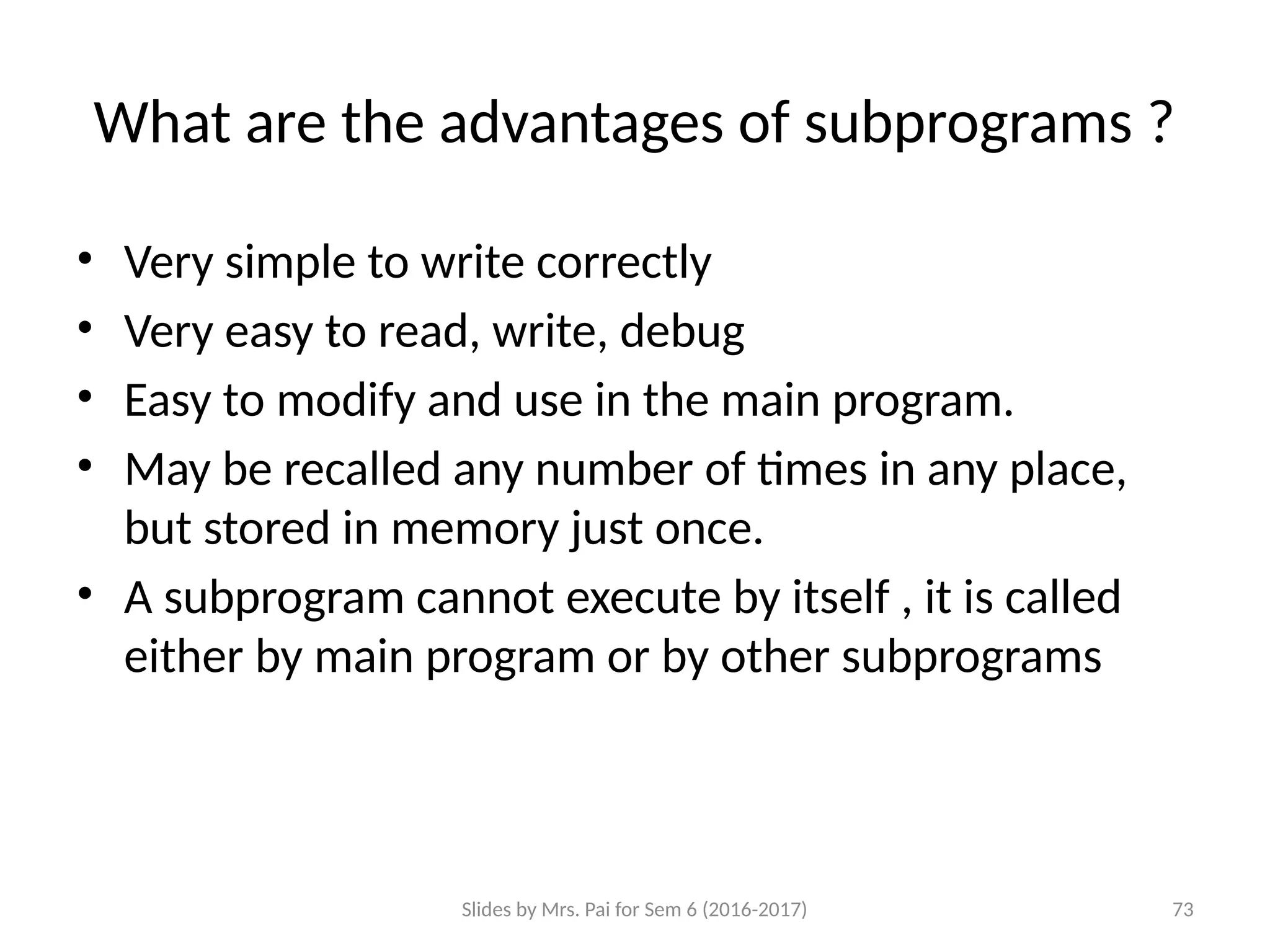 Slides by Mrs. Pai for Sem 6 (2016-2017) 73
What are the advantages of subprograms ?
• Very simple to write correctly
• Very easy to read, write, debug
• Easy to modify and use in the main program.
• May be recalled any number of times in any place,
but stored in memory just once.
• A subprogram cannot execute by itself , it is called
either by main program or by other subprograms
.
 