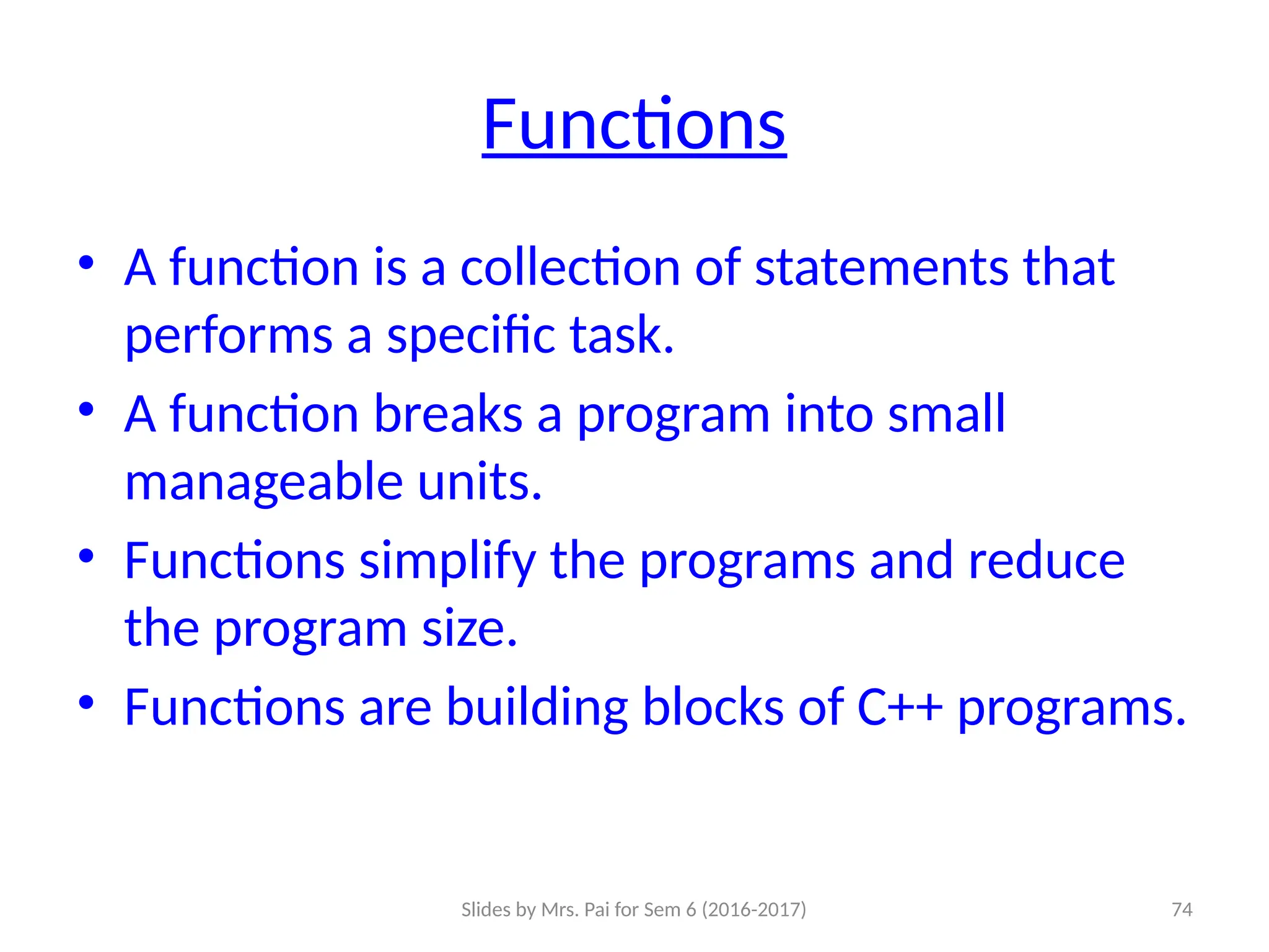 Slides by Mrs. Pai for Sem 6 (2016-2017) 74
Functions
• A function is a collection of statements that
performs a specific task.
• A function breaks a program into small
manageable units.
• Functions simplify the programs and reduce
the program size.
• Functions are building blocks of C++ programs.
 