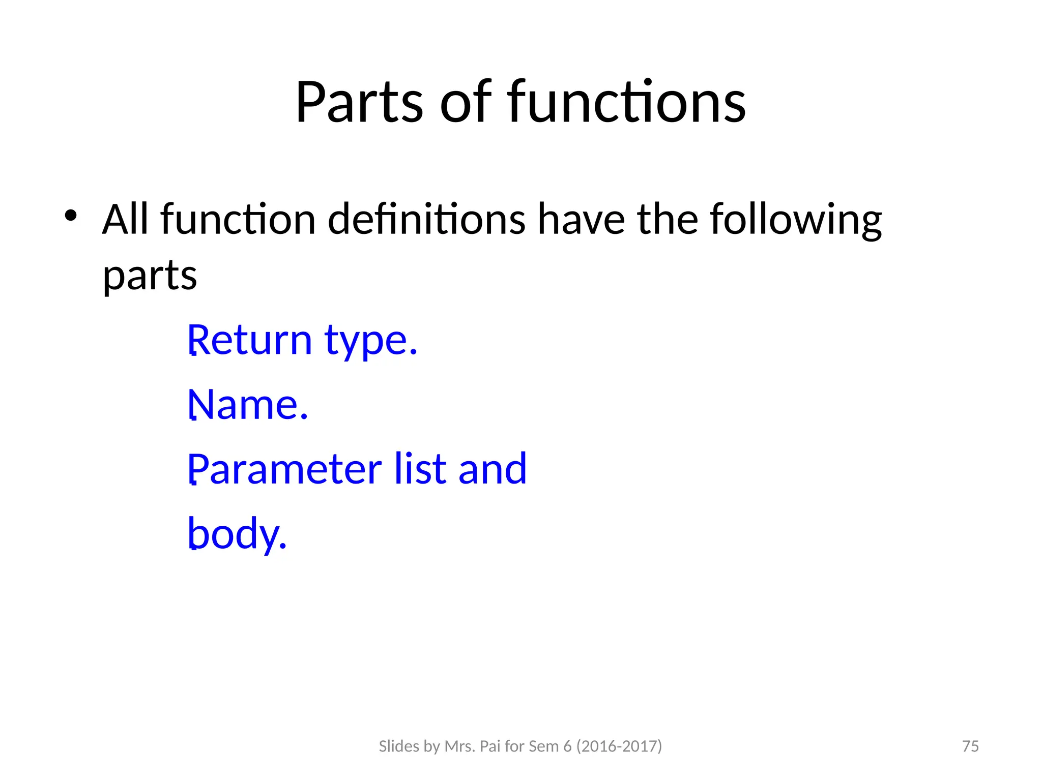 Slides by Mrs. Pai for Sem 6 (2016-2017) 75
Parts of functions
• All function definitions have the following
parts

Return type.

Name.

Parameter list and

body.
 