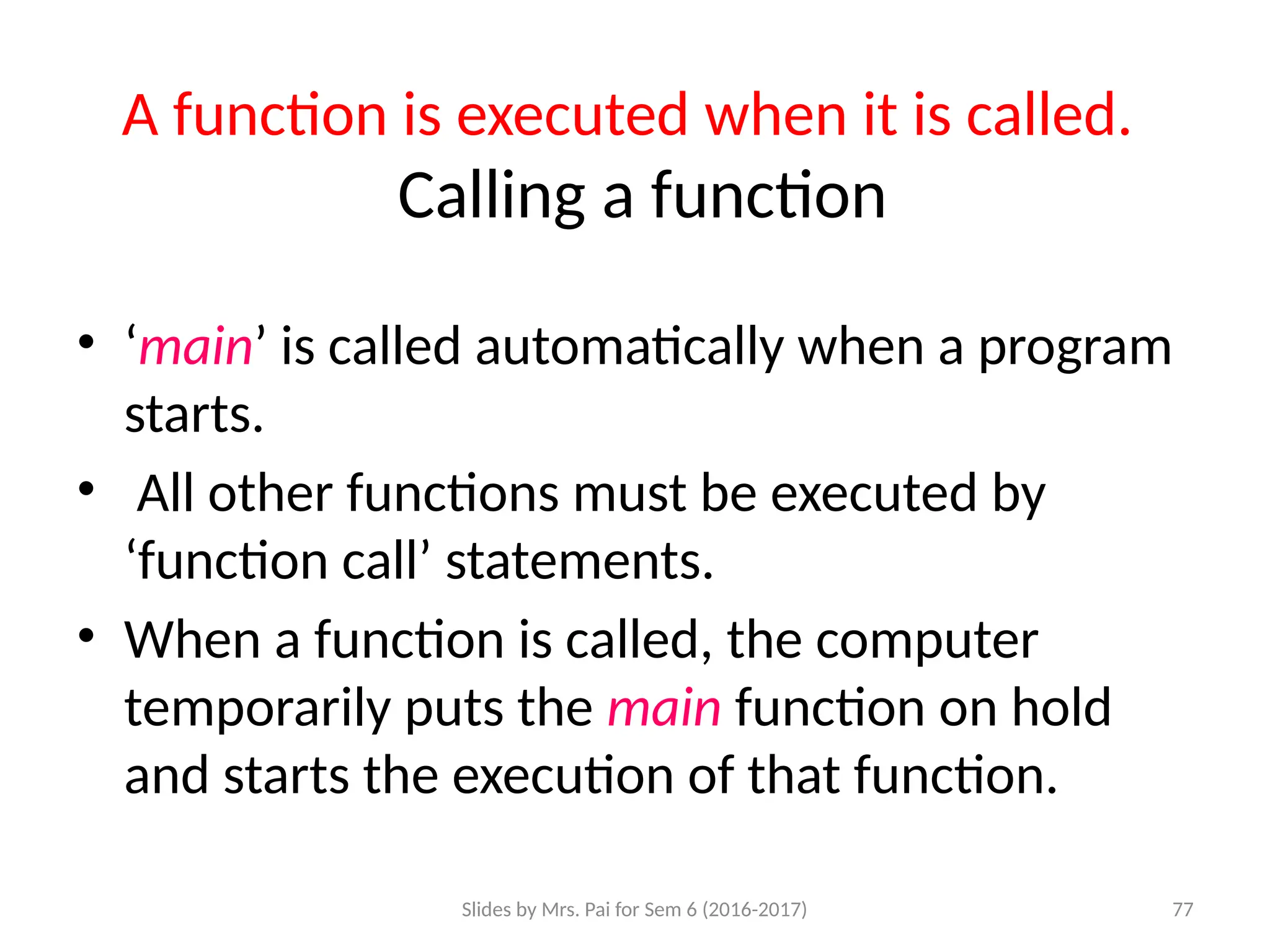 Slides by Mrs. Pai for Sem 6 (2016-2017) 77
A function is executed when it is called.
Calling a function
• ‘main’ is called automatically when a program
starts.
• All other functions must be executed by
‘function call’ statements.
• When a function is called, the computer
temporarily puts the main function on hold
and starts the execution of that function.
 