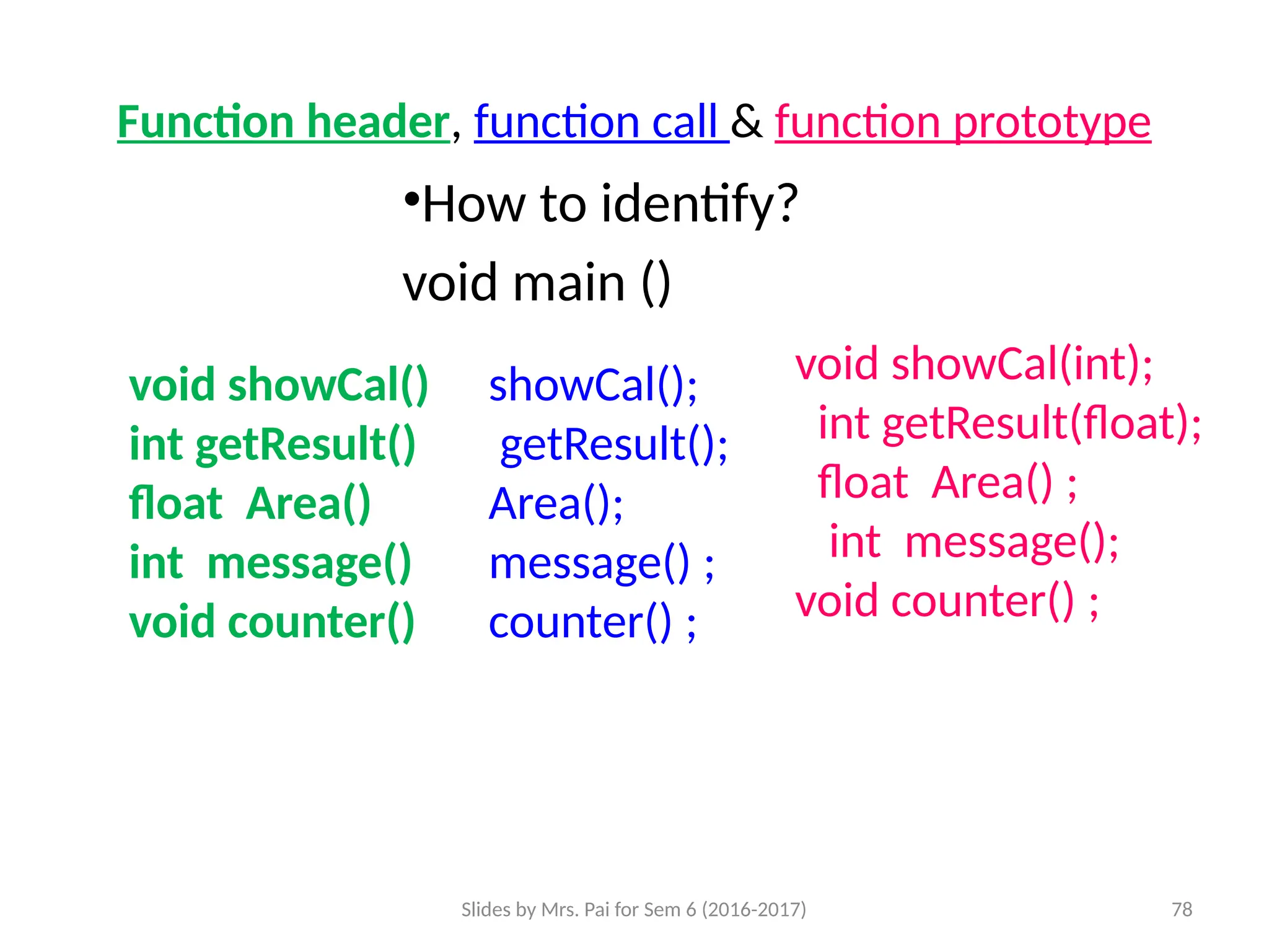 Slides by Mrs. Pai for Sem 6 (2016-2017) 78
Function header, function call & function prototype
•How to identify?
void main ()
void showCal()
int getResult()
float Area()
int message()
void counter()
void showCal(int);
int getResult(float);
float Area() ;
int message();
void counter() ;
showCal();
getResult();
Area();
message() ;
counter() ;
 