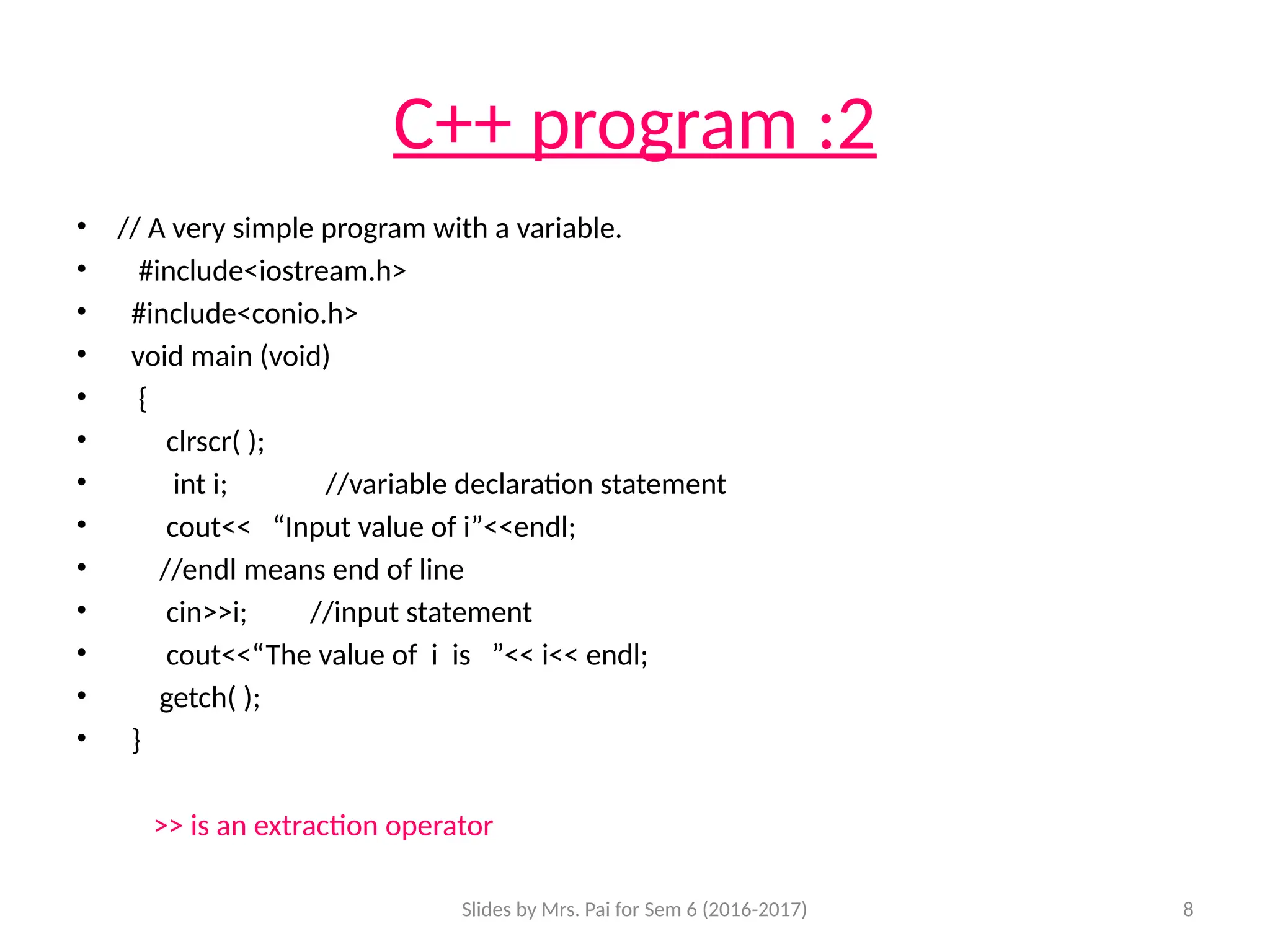 Slides by Mrs. Pai for Sem 6 (2016-2017) 8
C++ program :2
• // A very simple program with a variable.
• #include<iostream.h>
• #include<conio.h>
• void main (void)
• {
• clrscr( );
• int i; //variable declaration statement
• cout<< “Input value of i”<<endl;
• //endl means end of line
• cin>>i; //input statement
• cout<<“The value of i is ”<< i<< endl;
• getch( );
• }
>> is an extraction operator
 