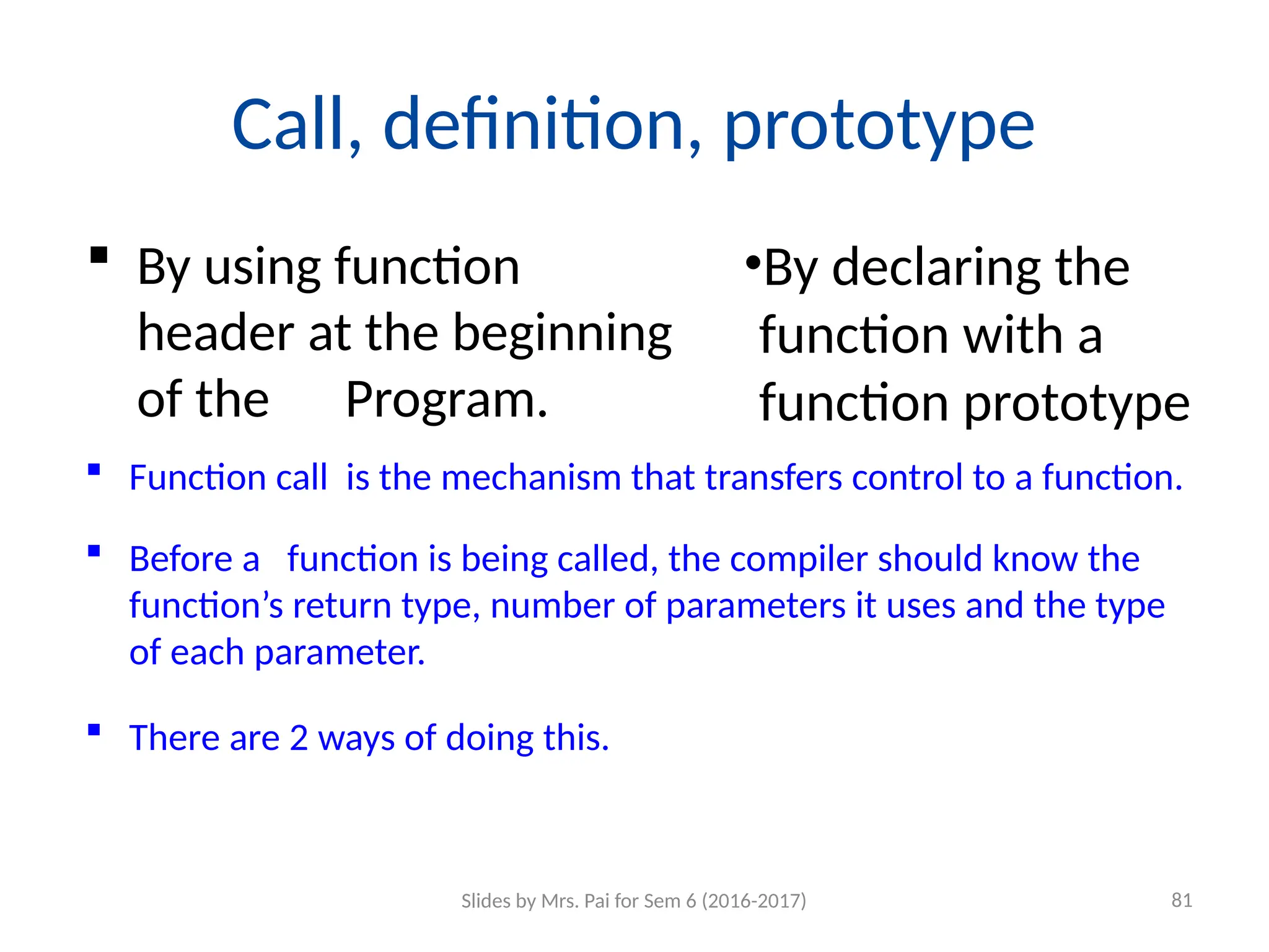 Call, definition, prototype
 By using function
header at the beginning
of the Program.
•By declaring the
function with a
function prototype
 Function call is the mechanism that transfers control to a function.
 Before a function is being called, the compiler should know the
function’s return type, number of parameters it uses and the type
of each parameter.
 There are 2 ways of doing this.
Slides by Mrs. Pai for Sem 6 (2016-2017) 81
 