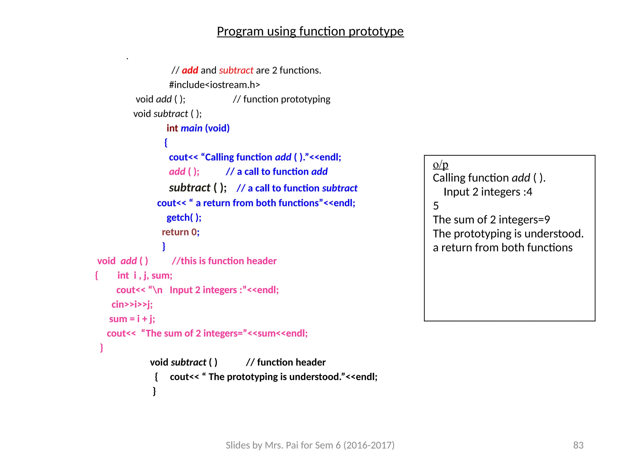 Slides by Mrs. Pai for Sem 6 (2016-2017) 83
Program using function prototype
.
// add and subtract are 2 functions.
#include<iostream.h>
void add ( ); // function prototyping
void subtract ( );
int main (void)
{
cout<< “Calling function add ( ).”<<endl;
add ( ); // a call to function add
subtract ( ); // a call to function subtract
cout<< “ a return from both functions”<<endl;
getch( );
return 0;
}
void add ( ) //this is function header
{ int i , j, sum;
cout<< “n Input 2 integers :”<<endl;
cin>>i>>j;
sum = i + j;
cout<< “The sum of 2 integers=”<<sum<<endl;
}
void subtract ( ) // function header
{ cout<< “ The prototyping is understood.”<<endl;
}
o/p
Calling function add ( ).
Input 2 integers :4
5
The sum of 2 integers=9
The prototyping is understood.
a return from both functions
 