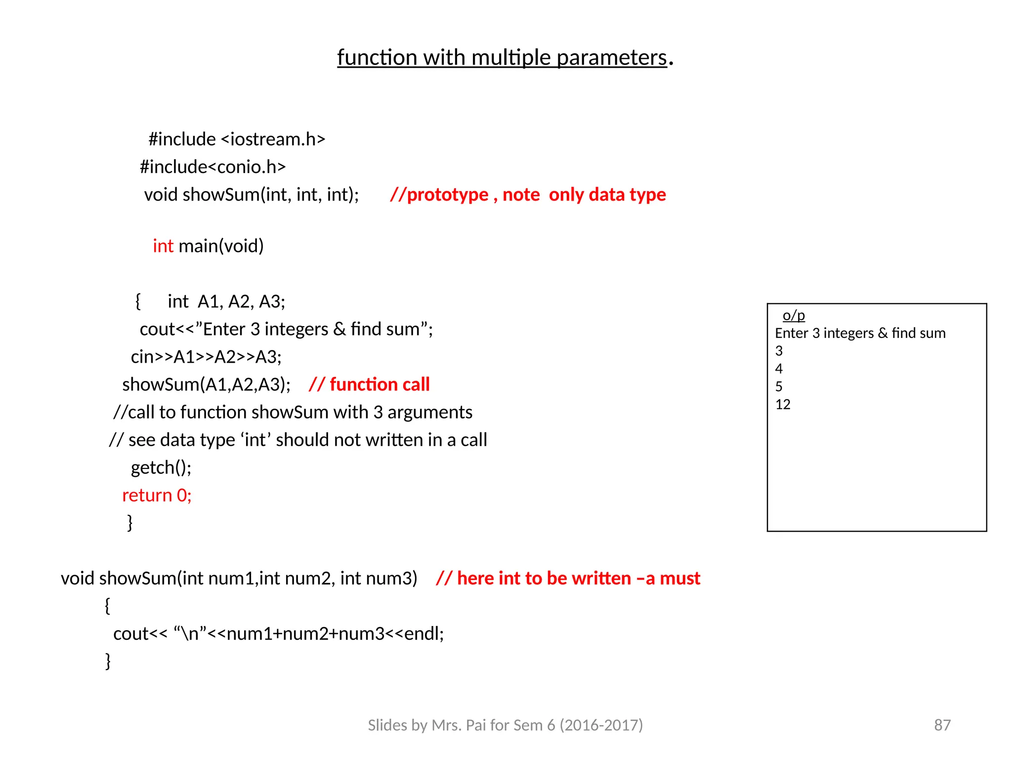 Slides by Mrs. Pai for Sem 6 (2016-2017) 87
function with multiple parameters.
#include <iostream.h>
#include<conio.h>
void showSum(int, int, int); //prototype , note only data type
int main(void)
{ int A1, A2, A3;
cout<<”Enter 3 integers & find sum”;
cin>>A1>>A2>>A3;
showSum(A1,A2,A3); // function call
//call to function showSum with 3 arguments
// see data type ‘int’ should not written in a call
getch();
return 0;
}
void showSum(int num1,int num2, int num3) // here int to be written –a must
{
cout<< “n”<<num1+num2+num3<<endl;
}
o/p
Enter 3 integers & find sum
3
4
5
12
 