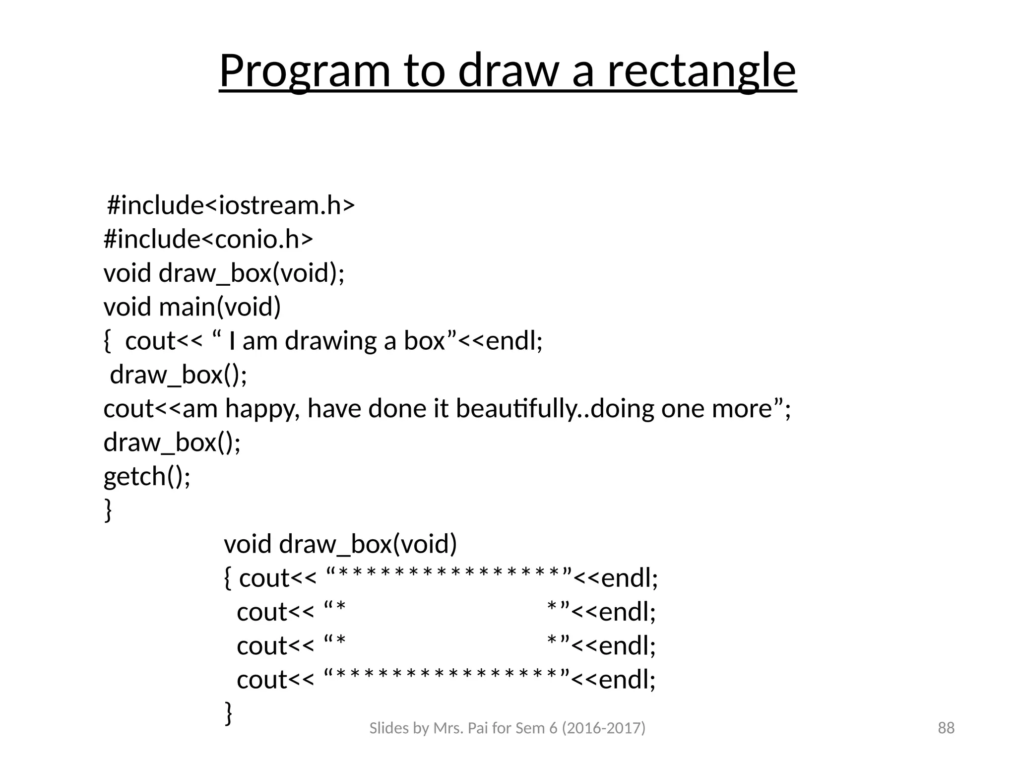 Slides by Mrs. Pai for Sem 6 (2016-2017) 88
Program to draw a rectangle
#include<iostream.h>
#include<conio.h>
void draw_box(void);
void main(void)
{ cout<< “ I am drawing a box”<<endl;
draw_box();
cout<<am happy, have done it beautifully..doing one more”;
draw_box();
getch();
}
void draw_box(void)
{ cout<< “****************”<<endl;
cout<< “****************”<<endl;
cout<< “****************”<<endl;
cout<< “****************”<<endl;
}
 