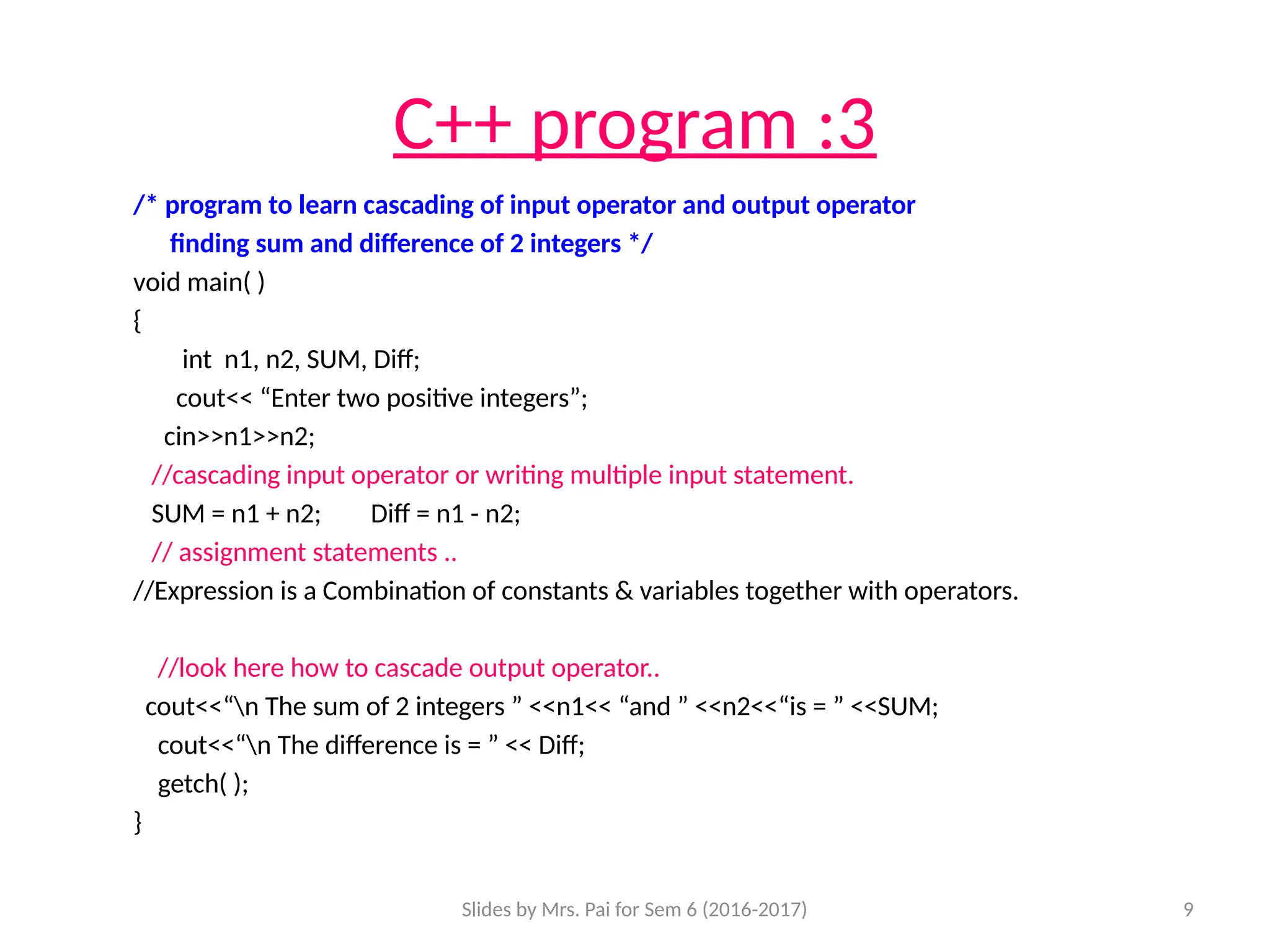Slides by Mrs. Pai for Sem 6 (2016-2017) 9
C++ program :3
/* program to learn cascading of input operator and output operator
finding sum and difference of 2 integers */
void main( )
{
int n1, n2, SUM, Diff;
cout<< “Enter two positive integers”;
cin>>n1>>n2;
//cascading input operator or writing multiple input statement.
SUM = n1 + n2; Diff = n1 - n2;
// assignment statements ..
//Expression is a Combination of constants & variables together with operators.
//look here how to cascade output operator..
cout<<“n The sum of 2 integers ” <<n1<< “and ” <<n2<<“is = ” <<SUM;
cout<<“n The difference is = ” << Diff;
getch( );
}
 