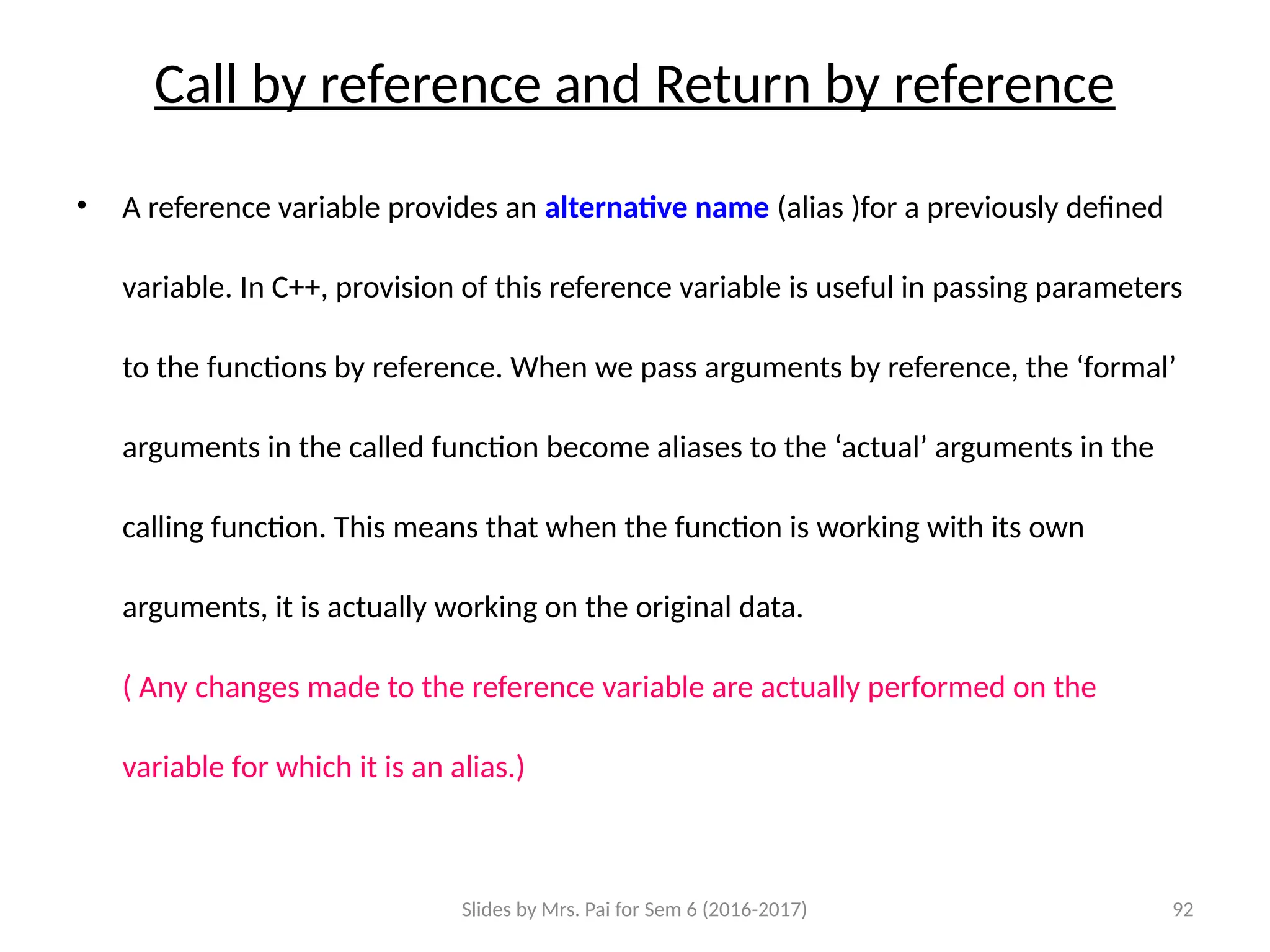 Slides by Mrs. Pai for Sem 6 (2016-2017) 92
Call by reference and Return by reference
• A reference variable provides an alternative name (alias )for a previously defined
variable. In C++, provision of this reference variable is useful in passing parameters
to the functions by reference. When we pass arguments by reference, the ‘formal’
arguments in the called function become aliases to the ‘actual’ arguments in the
calling function. This means that when the function is working with its own
arguments, it is actually working on the original data.
( Any changes made to the reference variable are actually performed on the
variable for which it is an alias.)
 