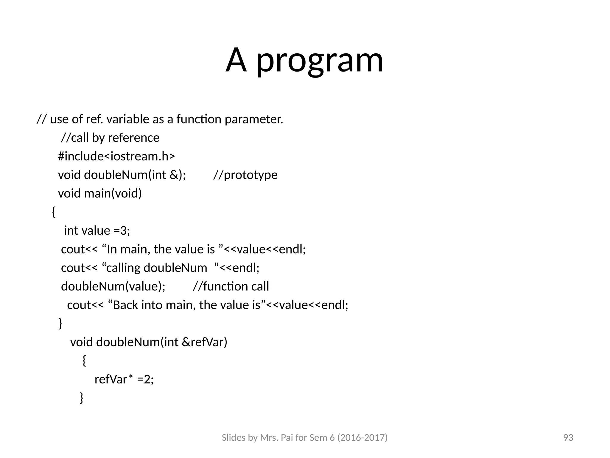 Slides by Mrs. Pai for Sem 6 (2016-2017) 93
A program
// use of ref. variable as a function parameter.
//call by reference
#include<iostream.h>
void doubleNum(int &); //prototype
void main(void)
{
int value =3;
cout<< “In main, the value is ”<<value<<endl;
cout<< “calling doubleNum ”<<endl;
doubleNum(value); //function call
cout<< “Back into main, the value is”<<value<<endl;
}
void doubleNum(int &refVar)
{
refVar* =2;
}
 