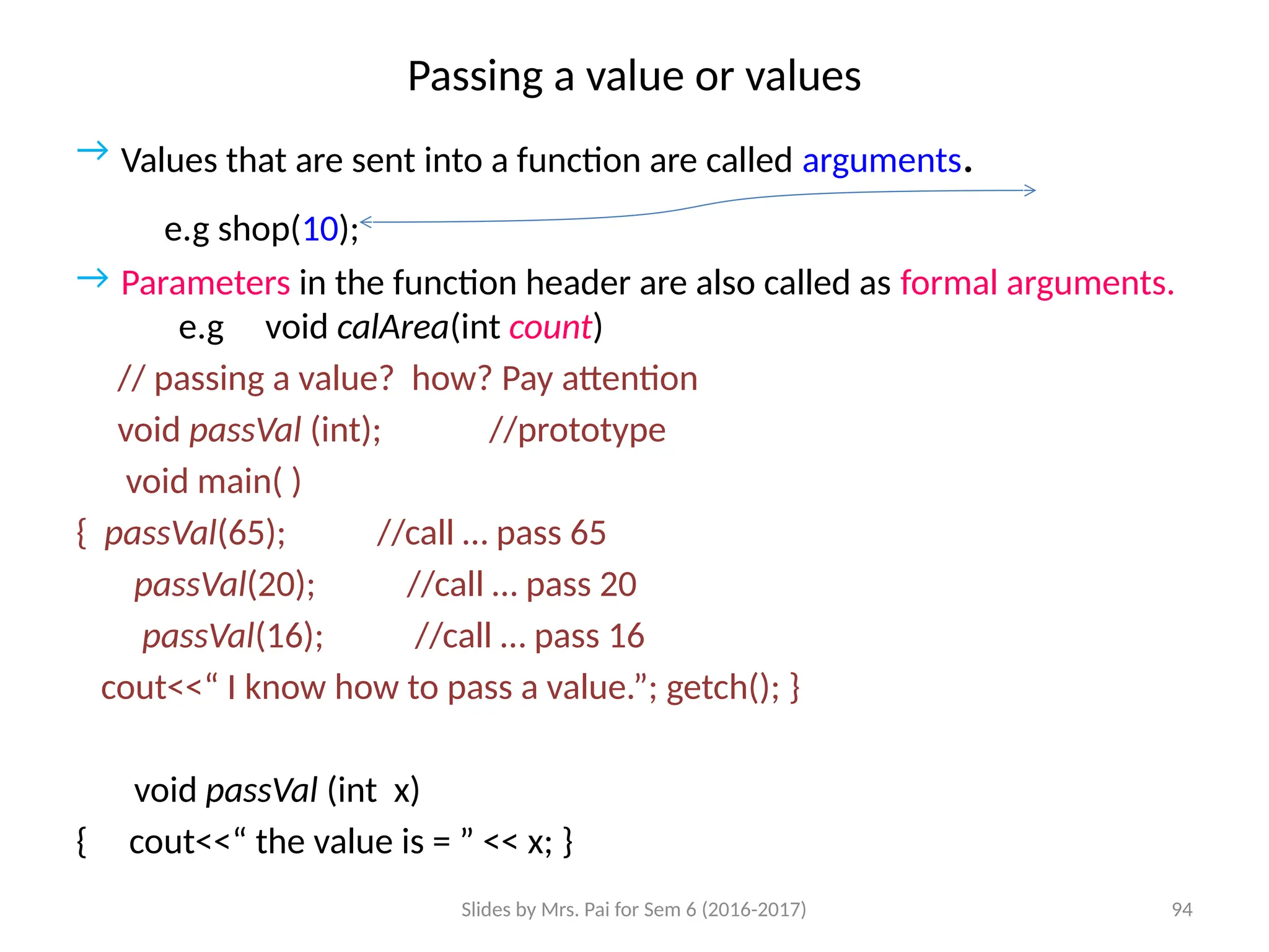 Slides by Mrs. Pai for Sem 6 (2016-2017) 94
Passing a value or values
→ Values that are sent into a function are called arguments.
e.g shop(10);
→ Parameters in the function header are also called as formal arguments.
e.g void calArea(int count)
// passing a value? how? Pay attention
void passVal (int); //prototype
void main( )
{ passVal(65); //call … pass 65
passVal(20); //call … pass 20
passVal(16); //call … pass 16
cout<<“ I know how to pass a value.”; getch(); }
void passVal (int x)
{ cout<<“ the value is = ” << x; }
 