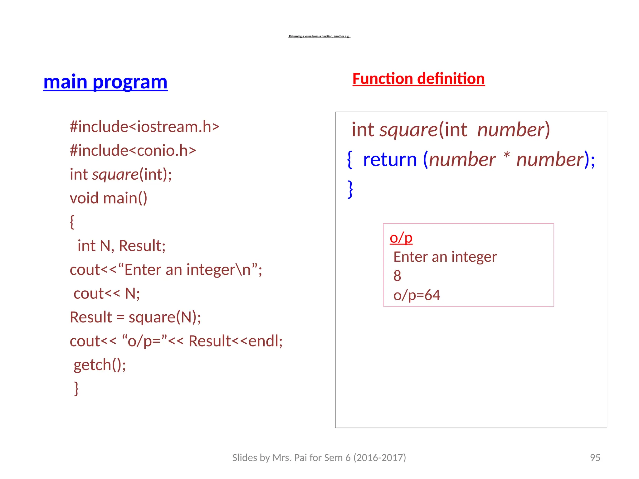 Slides by Mrs. Pai for Sem 6 (2016-2017) 95
Returning a value from a function, another e.g
main program
#include<iostream.h>
#include<conio.h>
int square(int);
void main()
{
int N, Result;
cout<<“Enter an integern”;
cout<< N;
Result = square(N);
cout<< “o/p=”<< Result<<endl;
getch();
}
Function definition
int square(int number)
{ return (number * number);
}
o/p
Enter an integer
8
o/p=64
 