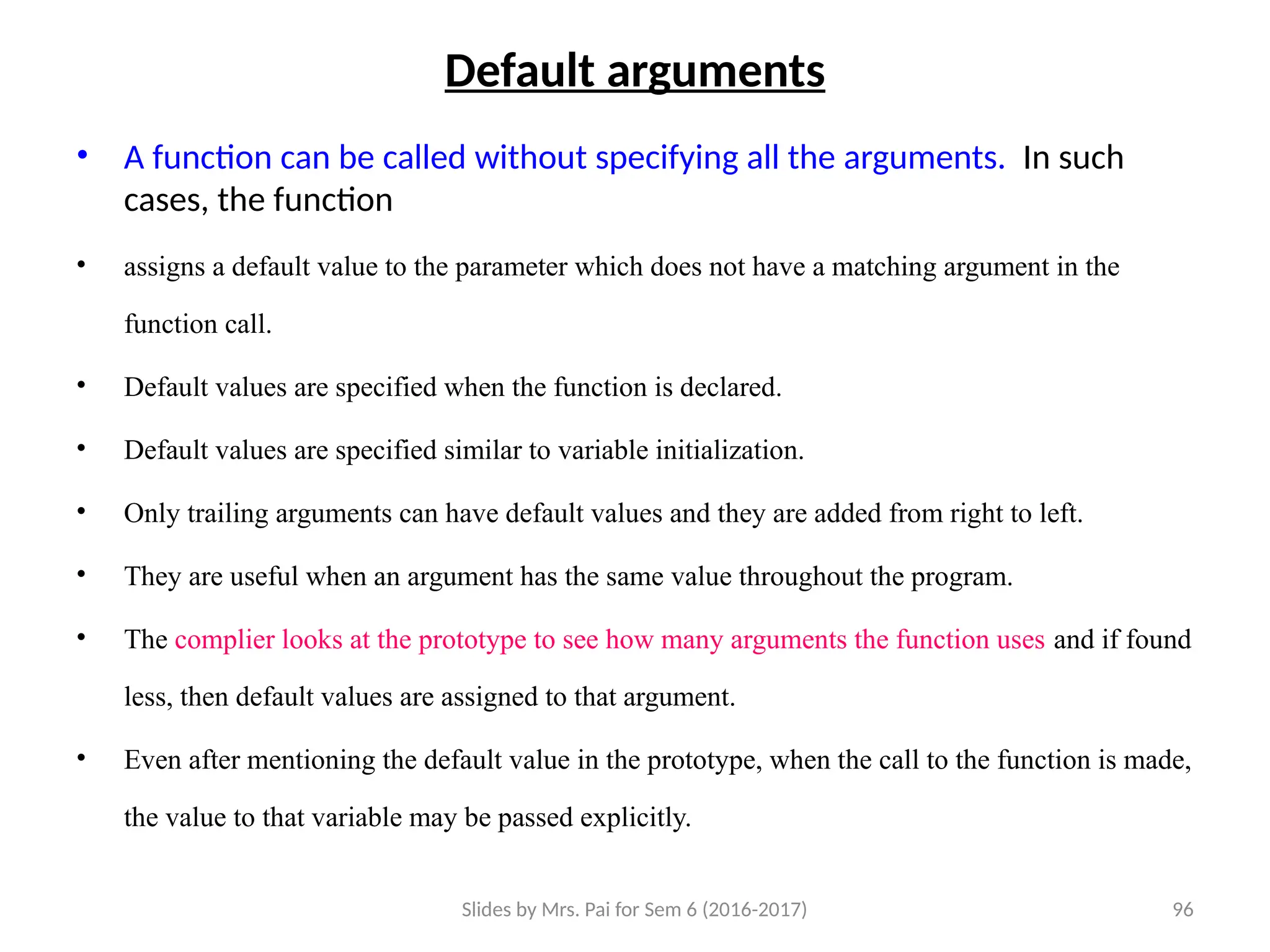 Slides by Mrs. Pai for Sem 6 (2016-2017) 96
Default arguments
• A function can be called without specifying all the arguments. In such
cases, the function
• assigns a default value to the parameter which does not have a matching argument in the
function call.
• Default values are specified when the function is declared.
• Default values are specified similar to variable initialization.
• Only trailing arguments can have default values and they are added from right to left.
• They are useful when an argument has the same value throughout the program.
• The complier looks at the prototype to see how many arguments the function uses and if found
less, then default values are assigned to that argument.
• Even after mentioning the default value in the prototype, when the call to the function is made,
the value to that variable may be passed explicitly.
 