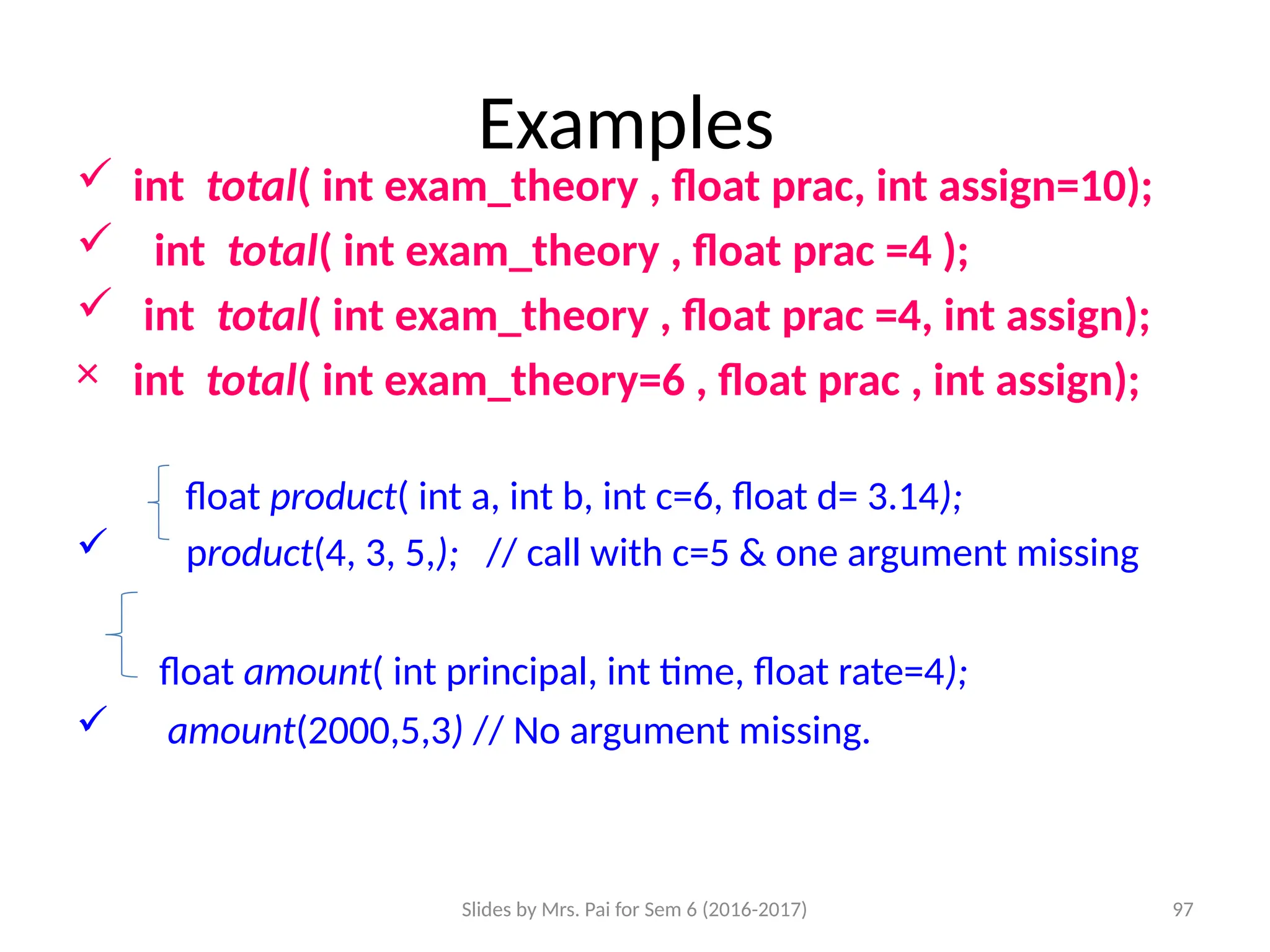 Slides by Mrs. Pai for Sem 6 (2016-2017) 97
Examples
 int total( int exam_theory , float prac, int assign=10);
 int total( int exam_theory , float prac =4 );
 int total( int exam_theory , float prac =4, int assign);
× int total( int exam_theory=6 , float prac , int assign);
float product( int a, int b, int c=6, float d= 3.14);
 product(4, 3, 5,); // call with c=5 & one argument missing
float amount( int principal, int time, float rate=4);
 amount(2000,5,3) // No argument missing.
 