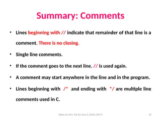 Slides by Mrs. Pai for Sem 6 (2016-2017) 10
Summary: Comments
• Lines beginning with // indicate that remainder of that line is a
comment. There is no closing.
• Single line comments.
• If the comment goes to the next line, // is used again.
• A comment may start anywhere in the line and in the program.
• Lines beginning with /* and ending with */ are multiple line
comments used in C.
 