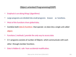 Slides by Mrs. Pai for Sem 6 (2016-2017) 103
Object oriented Programming(OOP)
• Emphasis is on doing things (algorithms)
• Large programs are divided into small programs known as functions.
• Most of the functions share global data.
• Combine both data & functions that operate on data into a single unit called
object.
• Functions ( methods ) provide the only way to access data
• C++ programs consists of number of Objects which communicate with each
other through member functions .
• Data is hidden & safe from accidental modification.
 