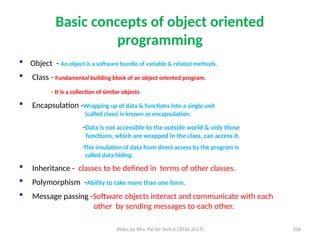 Slides by Mrs. Pai for Sem 6 (2016-2017) 104
Basic concepts of object oriented
programming
 Object - An object is a software bundle of variable & related methods.
 Class - Fundamental building block of an object oriented program.
- It is a collection of similar objects
 Encapsulation -Wrapping up of data & functions into a single unit
(called class) is known as encapsulation.
-Data is not accessible to the outside world & only those
functions, which are wrapped in the class, can access it.
-This insulation of data from direct access by the program is
called data hiding.
 Inheritance - classes to be defined in terms of other classes.
 Polymorphism -Ability to take more than one form.
 Message passing -Software objects interact and communicate with each
other by sending messages to each other.
 