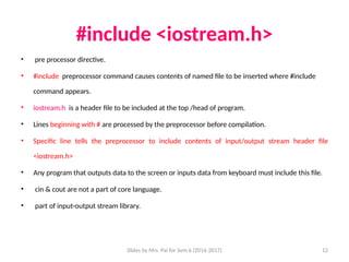 Slides by Mrs. Pai for Sem 6 (2016-2017) 12
#include <iostream.h>
• pre processor directive.
• #include preprocessor command causes contents of named file to be inserted where #include
command appears.
• iostream.h is a header file to be included at the top /head of program.
• Lines beginning with # are processed by the preprocessor before compilation.
• Specific line tells the preprocessor to include contents of input/output stream header file
<iostream.h>
• Any program that outputs data to the screen or inputs data from keyboard must include this file.
• cin & cout are not a part of core language.
• part of input-output stream library.
 